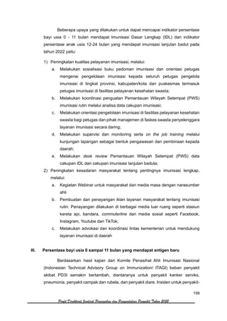 199
Profil Direktorat Jenderal Pencegahan dan Pengendalian Penyakit Tahun 2022
Beberapa upaya yang dilakukan untuk dapat mencapai indikator persentase
bayi usia 0 - 11 bulan mendapat Imunisasi Dasar Lengkap (IDL) dan indikator
persentase anak usia 12-24 bulan yang mendapat imunisasi lanjutan badut pada
tahun 2022 yaitu:
1) Peningkatan kualitas pelayanan imunisasi, melalui:
a. Melakukan sosialisasi buku pedoman imunisasi dan orientasi petugas
mengenai pengelolaan imunisasi kepada seluruh petugas pengelola
imunisasi di tingkat provinsi, kabupaten/kota dan puskesmas termasuk
petugas imunisasi di fasilitas pelayanan kesehatan swasta;
b. Melakukan koordinasi penguatan Pemantauan Wilayah Setempat (PWS)
imunisasi rutin melalui analisa data cakupan imunisasi;
c. Melakukan orientasi pengelolaan imunisasi di fasilitas pelayanan kesehatan
swasta bagi petugas dan pihak manajemen di faskes swasta penyelenggara
layanan imunisasi secara daring;
d. Melakukan supervisi dan monitoring serta on the job training melalui
kunjungan lapangan sebagai bentuk pengawasan dan pembinaan kepada
daerah;
e. Melakukan desk review Pemantauan Wilayah Setempat (PWS) data
cakupan IDL dan cakupan imunisasi lanjutan baduta;
2) Peningkatan kesadaran masyarakat tentang pentingnya imunisasi lengkap,
melalui:
a. Kegiatan Webinar untuk masyarakat dan media masa dengan narasumber
ahli
b. Pembuatan dan penayangan iklan layanan masyarakat tentang imunisasi
rutin. Penayangan dilakukan di berbagai media luar ruang seperti stasiun
kereta api, bandara, commuterline dan media sosial seperti Facebook,
Instagram, Youtube dan TikTok;
c. Melakukan advokasi dan koordinasi lintas kementerian untuk mendukung
layanan imunisasi di daerah
III. Persentase bayi usia 0 sampai 11 bulan yang mendapat antigen baru
Berdasarkan hasil kajian dari Komite Penasihat Ahli Imunisasi Nasional
(Indonesian Technical Advisory Group on Immunization/ ITAGI) beban penyakit
akibat PD3I semakin bertambah, diantaranya untuk penyakit kanker serviks,
pneumonia, penyakit campak dan rubela, dan penyakit diare. Insiden untuk penyakit-
 