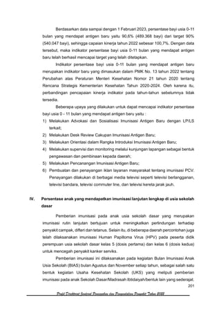 201
Profil Direktorat Jenderal Pencegahan dan Pengendalian Penyakit Tahun 2022
Berdasarkan data sampai dengan 1 Februari 2023, persentase bayi usia 0-11
bulan yang mendapat antigen baru yaitu 90,6% (489.368 bayi) dari target 90%
(540.047 bayi), sehingga capaian kinerja tahun 2022 sebesar 100,7%. Dengan data
tersebut, maka indikator persentase bayi usia 0-11 bulan yang mendapat antigen
baru telah berhasil mencapai target yang telah ditetapkan.
Indikator persentase bayi usia 0-11 bulan yang mendapat antigen baru
merupakan indikator baru yang dimasukan dalam PMK No. 13 tahun 2022 tentang
Perubahan atas Peraturan Menteri Kesehatan Nomor 21 tahun 2020 tentang
Rencana Strategis Kementerian Kesehatan Tahun 2020-2024. Oleh karena itu,
perbandingan pencapaian kinerja indikator pada tahun-tahun sebelumnya tidak
tersedia.
Beberapa upaya yang dilakukan untuk dapat mencapai indikator persentase
bayi usia 0 - 11 bulan yang mendapat antigen baru yaitu :
1) Melakukan Advokasi dan Sosialisasi Imunisasi Antigen Baru dengan LP/LS
terkait;
2) Melakukan Desk Review Cakupan Imunisasi Antigen Baru;
3) Melakukan Orientasi dalam Rangka Introduksi Imunisasi Antigen Baru;
4) Melakukan supervisi dan monitoring melalui kunjungan lapangan sebagai bentuk
pengawasan dan pembinaan kepada daerah;
5) Melakukan Pencanangan Imunisasi Antigen Baru;
6) Pembuatan dan penayangan iklan layanan masyarakat tentang imunisasi PCV.
Penayangan dilakukan di berbagai media televisi seperti televisi berlangganan,
televisi bandara, televisi commuter line, dan televisi kereta jarak jauh.
IV. Persentase anak yang mendapatkan imunisasi lanjutan lengkap di usia sekolah
dasar
Pemberian imunisasi pada anak usia sekolah dasar yang merupakan
imunisasi rutin lanjutan bertujuan untuk meningkatkan perlindungan terhadap
penyakit campak, difteri dan tetanus. Selain itu, di beberapa daerah percontohan juga
telah dilaksanakan imunisasi Human Papilloma Virus (HPV) pada peserta didik
perempuan usia sekolah dasar kelas 5 (dosis pertama) dan kelas 6 (dosis kedua)
untuk mencegah penyakit kanker serviks.
Pemberian imunisasi ini dilaksanakan pada kegiatan Bulan Imunisasi Anak
Usia Sekolah (BIAS) bulan Agustus dan November setiap tahun, sebagai salah satu
bentuk kegiatan Usaha Kesehatan Sekolah (UKS) yang meliputi pemberian
imunisasi pada anak Sekolah Dasar/Madrasah Ibtidaiyah/bentuk lain yang sederajat.
 