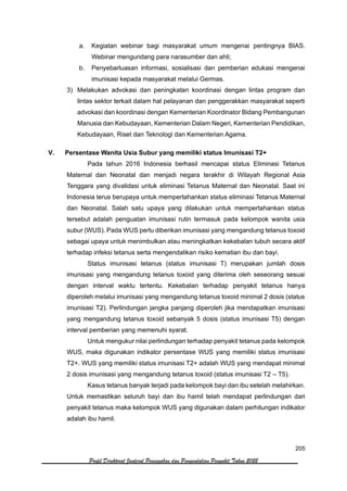 205
Profil Direktorat Jenderal Pencegahan dan Pengendalian Penyakit Tahun 2022
a. Kegiatan webinar bagi masyarakat umum mengenai pentingnya BIAS.
Webinar mengundang para narasumber dan ahli;
b. Penyebarluasan informasi, sosialisasi dan pemberian edukasi mengenai
imunisasi kepada masyarakat melalui Germas.
3) Melakukan advokasi dan peningkatan koordinasi dengan lintas program dan
lintas sektor terkait dalam hal pelayanan dan penggerakkan masyarakat seperti
advokasi dan koordinasi dengan Kementerian Koordinator Bidang Pembangunan
Manusia dan Kebudayaan, Kementerian Dalam Negeri, Kementerian Pendidikan,
Kebudayaan, Riset dan Teknologi dan Kementerian Agama.
V. Persentase Wanita Usia Subur yang memiliki status Imunisasi T2+
Pada tahun 2016 Indonesia berhasil mencapai status Eliminasi Tetanus
Maternal dan Neonatal dan menjadi negara terakhir di Wilayah Regional Asia
Tenggara yang divalidasi untuk eliminasi Tetanus Maternal dan Neonatal. Saat ini
Indonesia terus berupaya untuk mempertahankan status eliminasi Tetanus Maternal
dan Neonatal. Salah satu upaya yang dilakukan untuk mempertahankan status
tersebut adalah penguatan imunisasi rutin termasuk pada kelompok wanita usia
subur (WUS). Pada WUS perlu diberikan imunisasi yang mengandung tetanus toxoid
sebagai upaya untuk menimbulkan atau meningkatkan kekebalan tubuh secara aktif
terhadap infeksi tetanus serta mengendalikan risiko kematian ibu dan bayi.
Status imunisasi tetanus (status imunisasi T) merupakan jumlah dosis
imunisasi yang mengandung tetanus toxoid yang diterima oleh seseorang sesuai
dengan interval waktu tertentu. Kekebalan terhadap penyakit tetanus hanya
diperoleh melalui imunisasi yang mengandung tetanus toxoid minimal 2 dosis (status
imunisasi T2). Perlindungan jangka panjang diperoleh jika mendapatkan imunisasi
yang mengandung tetanus toxoid sebanyak 5 dosis (status imunisasi T5) dengan
interval pemberian yang memenuhi syarat.
Untuk mengukur nilai perlindungan terhadap penyakit tetanus pada kelompok
WUS, maka digunakan indikator persentase WUS yang memiliki status imunisasi
T2+. WUS yang memiliki status imunisasi T2+ adalah WUS yang mendapat minimal
2 dosis imunisasi yang mengandung tetanus toxoid (status imunisasi T2 – T5).
Kasus tetanus banyak terjadi pada kelompok bayi dan ibu setelah melahirkan.
Untuk memastikan seluruh bayi dan ibu hamil telah mendapat perlindungan dari
penyakit tetanus maka kelompok WUS yang digunakan dalam perhitungan indikator
adalah ibu hamil.
 