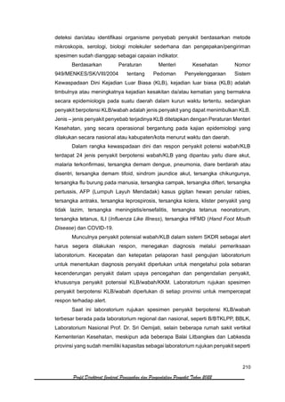 210
Profil Direktorat Jenderal Pencegahan dan Pengendalian Penyakit Tahun 2022
deteksi dan/atau identifikasi organisme penyebab penyakit berdasarkan metode
mikroskopis, serologi, biologi molekuler sederhana dan pengepakan/pengiriman
spesimen sudah dianggap sebagai capaian indikator.
Berdasarkan Peraturan Menteri Kesehatan Nomor
949/MENKES/SK/VIII/2004 tentang Pedoman Penyelenggaraan Sistem
Kewaspadaan Dini Kejadian Luar Biasa (KLB), kejadian luar biasa (KLB) adalah
timbulnya atau meningkatnya kejadian kesakitan da/atau kematian yang bermakna
secara epidemiologis pada suatu daerah dalam kurun waktu tertentu. sedangkan
penyakit berpotensi KLB/wabah adalah jenis penyakit yang dapat menimbulkan KLB.
Jenis – jenis penyakit penyebab terjadinya KLB ditetapkan dengan Peraturan Menteri
Kesehatan, yang secara operasional bergantung pada kajian epidemiologi yang
dilakukan secara nasional atau kabupaten/kota menurut waktu dan daerah.
Dalam rangka kewaspadaan dini dan respon penyakit potensi wabah/KLB
terdapat 24 jenis penyakit berpotensi wabah/KLB yang dipantau yaitu diare akut,
malaria terkonfirmasi, tersangka demam dengue, pneumonia, diare berdarah atau
disentri, tersangka demam tifoid, sindrom jaundice akut, tersangka chikungunya,
tersangka flu burung pada manusia, tersangka campak, tersangka difteri, tersangka
pertussis, AFP (Lumpuh Layuh Mendadak) kasus gigitan hewan penular rabies,
tersangka antraks, tersangka leprospirosis, tersangka kolera, klister penyakit yang
tidak lazim, tersangka meningistis/ensefalitis, tersangka tetanus neonatorum,
tersangka tetanus, ILI (Influenza Like Illness), tersangka HFMD (Hand Foot Mouth
Disease) dan COVID-19.
Munculnya penyakit potensial wabah/KLB dalam sistem SKDR sebagai alert
harus segera dilakukan respon, menegakan diagnosis melalui pemeriksaan
laboratorium. Kecepatan dan ketepatan pelaporan hasil pengujian laboratorium
untuk menentukan diagnosis penyakit diperlukan untuk mengetahui pola sebaran
kecenderungan penyakit dalam upaya pencegahan dan pengendalian penyakit,
khususnya penyakit potensial KLB/wabah/KKM. Laboratorium rujukan spesimen
penyakit berpotensi KLB/wabah diperlukan di setiap provinsi untuk mempercepat
respon terhadap alert.
Saat ini laboratorium rujukan spesimen penyakit berpotensi KLB/wabah
terbesar berada pada laboratorium regional dan nasional, seperti B/BTKLPP, BBLK,
Laboratorium Nasional Prof. Dr. Sri Oemijati, selain beberapa rumah sakit vertikal
Kementerian Kesehatan, meskipun ada beberapa Balai Litbangkes dan Labkesda
provinsi yang sudah memiliki kapasitas sebagai laboratorium rujukan penyakit seperti
 