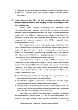 215
Profil Direktorat Jenderal Pencegahan dan Pengendalian Penyakit Tahun 2022
6) Melakukan Advokasi tentang penyelenggaraan surveilans berbasis laboratorium
7) Melakukan bimbingan teknis dan supervisi program surveilans berbasis
laboratorium.
III. Jumlah labkesmas dan KKP yang bisa mendeteksi peringatan dini dan
merespon emerging diseases, new emerging diseases, re-emerging diseases
(alert digital systems
Penyakit Infeksi emerging, new-emerging dan re-emerging dapat
menimbulkan kedaruratan kesehatan masyarakat dan meresahkan dunia, karena
menyebar secara cepat baik lintas wilayah maupun negara, berpotensi menimbulkan
kejadian luar biasa (KLB) dan dapat digunakan sebagai senjata biologi yang
memberikan dampak besar bagi masyarakat, seperti kematian yang tinggi dan
kerugian ekonomi yang cukup besar, seperti halnya COVID-19 yang sudah 3 tahun
ini menjadi pandemic di dunia.
Untuk itu perlu upaya nasional bahkan global secara terkoordinasi dalam
bentuk kewaspadaan dan kesiapsiagaan. Kesiapsiagaan menghadapi KLB maupun
prepandemik penyakit infeksi emerging, new-emerging dan re-emerging, tidak
terlepas dari kesiapan sistem Informasi untuk mendeteksi adanya peringatan dini
(alert digital system) dan laboratorium sebagai perangkat penentu diagnosis secara
cepat, tepat dan akurat, bukan sekedar penunjang diagnosis.
Berdasarkan Permenkes RI Nomor 59 Tahun 2016 tentang Pembebasan
Biaya pasien penyakit infeksi emerging tertentu, penyakit Infeksi emerging adalah
penyakit infeksi yang bersifat cepat menyebar pada suatu populasi manusia, dapat
berasal dari virus, bakteri, atau parasit, dimana sebagian besar (75%) penyakit
infeksi emerging ditularkan ke manusia dari hewan (penyakit zoonosa). Ada tiga jenis
penyakit infeksi emerging yaitu:
1) Penyakit infeksi yang muncul dan menyerang suatu populasi manusia untuk
pertama kalinya (new emerging infectious diseases).
2) Penyakit infeksi yang telah ada sebelumnya namun kasusnya meningkat dengan
sangat cepat atau menyebar meluas ke daerah geografis baru.
3) Penyakit infeksi di suatu daerah yang kasusnya sudah sangat menurun atau
terkontrol, tapi kemudian meningkat lagi kejadiannya, kadang dalam bentuk klinis
lebih berat atau fatal (re-emerging infectious diseases).
Dalam upaya meningkatkan kemampuan dalam mendeteksi, menganalisis
dan melaporkan sutu penyakit potensi KLB, saat ini sudah tersedia sistem untuk
deteksi dini dan respon terhadap penyakit potensial KLB termasuk penyakit infeksi
 
