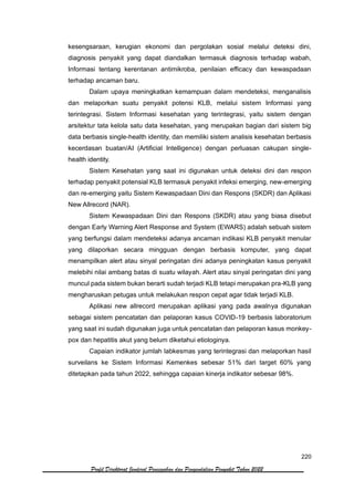220
Profil Direktorat Jenderal Pencegahan dan Pengendalian Penyakit Tahun 2022
kesengsaraan, kerugian ekonomi dan pergolakan sosial melalui deteksi dini,
diagnosis penyakit yang dapat diandalkan termasuk diagnosis terhadap wabah,
Informasi tentang kerentanan antimikroba, penilaian efficacy dan kewaspadaan
terhadap ancaman baru.
Dalam upaya meningkatkan kemampuan dalam mendeteksi, menganalisis
dan melaporkan suatu penyakit potensi KLB, melalui sistem Informasi yang
terintegrasi. Sistem Informasi kesehatan yang terintegrasi, yaitu sistem dengan
arsitektur tata kelola satu data kesehatan, yang merupakan bagian dari sistem big
data berbasis single-health identity, dan memiliki sistem analisis kesehatan berbasis
kecerdasan buatan/AI (Artificial Intelligence) dengan perluasan cakupan single-
health identity.
Sistem Kesehatan yang saat ini digunakan untuk deteksi dini dan respon
terhadap penyakit potensial KLB termasuk penyakit infeksi emerging, new-emerging
dan re-emerging yaitu Sistem Kewaspadaan Dini dan Respons (SKDR) dan Aplikasi
New Allrecord (NAR).
Sistem Kewaspadaan Dini dan Respons (SKDR) atau yang biasa disebut
dengan Early Warning Alert Response and System (EWARS) adalah sebuah sistem
yang berfungsi dalam mendeteksi adanya ancaman indikasi KLB penyakit menular
yang dilaporkan secara mingguan dengan berbasis komputer, yang dapat
menampilkan alert atau sinyal peringatan dini adanya peningkatan kasus penyakit
melebihi nilai ambang batas di suatu wilayah. Alert atau sinyal peringatan dini yang
muncul pada sistem bukan berarti sudah terjadi KLB tetapi merupakan pra-KLB yang
mengharuskan petugas untuk melakukan respon cepat agar tidak terjadi KLB.
Aplikasi new allrecord merupakan aplikasi yang pada awalnya digunakan
sebagai sistem pencatatan dan pelaporan kasus COVID-19 berbasis laboratorium
yang saat ini sudah digunakan juga untuk pencatatan dan pelaporan kasus monkey-
pox dan hepatitis akut yang belum diketahui etiologinya.
Capaian indikator jumlah labkesmas yang terintegrasi dan melaporkan hasil
surveilans ke Sistem Informasi Kemenkes sebesar 51% dari target 60% yang
ditetapkan pada tahun 2022, sehingga capaian kinerja indikator sebesar 98%.
 