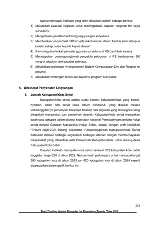 224
Profil Direktorat Jenderal Pencegahan dan Pengendalian Penyakit Tahun 2022
Upaya mencapai indikator yang telah dilakukan adalah sebagai berikut:
1) Melakukan evaluasi kegiatan untuk meningkatkan capaian program tim kerja
surveilans,
2) Mengadakan pelatihan/refresing bagi petugas surveilans
3) Memberikan umpan balik SKDR serta rekomendasi dalam bentuk surat ataupun
buletin setiap bulan kepada kepala daerah
4) Revisi regulasi terkait penyelenggaraan surveilans di RS dan klinik swasta
5) Menetapakan penanggungjawab pengelola pelaporan di RS berdasarkan SK
yang di tetapkan oleh pejabat setempat
6) Melakukan sosialisasi revisi pedoman Sistem Kewaspadaan Dini dan Respon ke
provinsi.
7) Melakukan bimbingan teknis dan supervisi program surveilans.
5. Direktorat Penyehatan Lingkungan
I. Jumlah Kabupaten/Kota Sehat
Kabupaten/kota sehat adalah suatu kondisi kabupaten/kota yang bersih,
nyaman, aman dan sehat untuk dihuni penduduk, yang dicapai melalui
terselenggaranya penerapan beberapa tatanan dan kegiatan yang terintegrasi yang
disepakati masyarakat dan pemerintah daerah. Kabupaten/kota sehat merupakan
salah satu cakupan dalam strategi kesehatan nasional Pembudayaan perilaku hidup
sehat melalui Gerakan Masyarakat Hidup Sehat, sesuai dengan arah kebijakan
RPJMN 2020-2024 bidang kesehatan. Penyelenggaraan Kabupaten/Kota Sehat
dilakukan melalui berbagai kegiatan di berbagai tatanan dengan memberdayakan
masyarakat yang difasilitasi oleh Pemerintah Kabupaten/Kota untuk mewujudkan
Kabupaten/Kota Sehat.
Capaian indikator kabupaten/kota sehat sebesar 282 kabupaten kota, lebih
tinggi dari target 280 di tahun 2022. Namun masih perlu upaya untuk mencapai target
380 kabupaten kota di tahun 2023 dan 420 kabupaten kota di tahun 2024 seperti
digambarkan dalam grafik berikut ini:
 