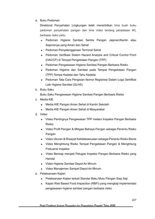 227
Profil Direktorat Jenderal Pencegahan dan Pengendalian Penyakit Tahun 2022
a. Buku Pedoman
Direktorat Penyehatan Lingkungan telah menerbitkan lima buah buku
pedoman penyehatan pangan dan lima video tentang penjelasan IKL
berbasis risiko yaitu:
• Pedoman Higiene Sanitasi Sentra Pangan Jajanan/Kantin atau
Sejenisnya yang Aman dan Sehat
• Pedoman Penyelenggaraan Terminal Sehat
• Pedoman Verifikasi Sistem Hazard Analysis and Critical Control Point
(HACCP) di Tempat Pengelolaan Pangan (TPP)
• Pedoman Pengawasan Higiene Sanitasi Pangan Berbasis Risiko
• Pedoman Higiene dan Sanitasi pada Tempat Pengelolaan Pangan
(TPP) Tempe Kedelai dan Tahu Kedelai
• Pedoman Tata Cara Pengisian Nomor Registrasi Dalam Logo Sertifikat
Laik Higiene Sanitasi (SLHS)
b. Buku Saku
Buku Saku Pengawasan Higiene Sanitasi Pangan Berbasis Risiko
c. Media KIE
• Media KIE Pangan Aman Sehat di Kantin Sekolah
• Media KIE Pangan Aman Sehat di Masyarakat
d. Video
• Video Pentingnya Pengawasan TPP melalui Inspeksi Pangan Berbasis
Risiko
• Video Profil Pangan & Mitigasi Bahaya Pangan sebagai Penentu Risiko
Pangan
• Video Ukuran & Riwayat Ketidaksesuaian sebagai Penentu Risiko Bisnis
• Video Menghitung Risiko Tempat Pengelolaan Pangan & Menghitung
Frekuensi Inspeksi
• Video Bersiap menjadi Petugas Inspeksi Pangan Berbasis Risiko yang
Handal
• Video Higiene Sanitasi Depot Air Minum
• Video Manajemen Sampel Depot Air Minum
e. Pelaksanaan Kajian
• Pelaksanaan Kajian terkait Standar Baku Mutu Pangan Siap Saji
• Kajian Risk Based Food Inspection (RBFI) yang mengkaji implementasi
pengawasan higiene sanitasi pangan berbasis risiko.
 