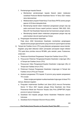228
Profil Direktorat Jenderal Pencegahan dan Pengendalian Penyakit Tahun 2022
f. Pendampingan kepada Daerah
• Memberikan pendampingan kepada Daerah dalam melakukan
sosialisasi Peraturan Menteri Kesehatan Nomor 14 Tahun 2021 melalui
dana dekonsentrasi
• Melaksanakan program Padat Karya Tunai Desa (PKTD) sentra pangan
jajanan di 20 lokus kabupaten/kota
• Mendampingi daerah dalam melakukan pengawasan pangan siap saji
pada event-event khusus seperti jambore nasional, FIBA 2022, G20,
Moto GP, Hari Kesehatan Nasional dan hari keamanan pangan sedunia.
• Mendampingi daerah dalam melakukan pengawasan pangan siap saji
pada keadaan darurat seperti gempa Cianjur.
g. Penghargaan Kementerian Kesehatan
Pada tahun 2022 Kementerian Kesehatan memberikan penghargaan
kepada sentra pangan jajanan/kantin yang memenuhi syarat higiene sanitasi
2) Tempat dan Fasilitas Umum (TFU) yang dilakukan pengawasan sesuai standar
Kegiatan yang telah dilakukan dalam percepatan pencapaian target indikator
TFU pada lokus prioritas menurut RPJMN, yaitu sekolah, pasar, Puskesmas,
antara lain:
a. Pertemuan Koordinasi Pengawasan Tempat dan Fasilitas Umum (TFU)
b. Penyusunan Pedoman Pengawasan/Inspeksi Kesehatan Lingkungan (IKL)
di Tempat dan Fasilitas Umum (TFU)
c. Penyusunan Video Pengawasan/Inspeksi Kesehatan Lingkungan (IKL) di
Tempat dan Fasilitas Umum (TFU)
d. Pertemuan Evaluasi Pengawasan Kesehatan Lingkungan di Tempat dan
Fasilitas Umum (TFU) per-Triwulan
e. Asistensi pengawasan TFU kepada 10 provinsi yang capaian pengawasan
TFU rendah
Dalam rangka peningkatan kualitas kesehatan lingkungan di lokasi TFU
lainnya, dilakukan kegiatan:
a. Penguatan implementasi Sertifikat Laik Sehat (SLS) menurut Permenkes
Nomor 14 Tahun 2021 kepada petugas Dinas Kesehatan dan Dinas
Penanaman Modal dan Perizinan Terpadu Satu Pintu (DPMPTSP) tingkat
provinsi di seluruh Indonesia.
b. Sosialisasi SLS kepada petugas Kantor Kesehatan Pelabuhan seluruh
Indonesia
c. Sosialisasi SLS di Kawasan Ekonomi Khusus (KEK)
 