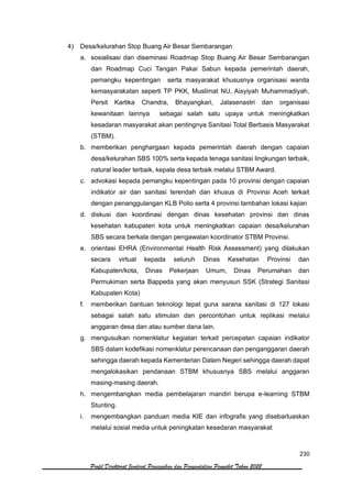 230
Profil Direktorat Jenderal Pencegahan dan Pengendalian Penyakit Tahun 2022
4) Desa/kelurahan Stop Buang Air Besar Sembarangan
a. sosialisasi dan diseminasi Roadmap Stop Buang Air Besar Sembarangan
dan Roadmap Cuci Tangan Pakai Sabun kepada pemerintah daerah,
pemangku kepentingan serta masyarakat khususnya organisasi wanita
kemasyarakatan seperti TP PKK, Muslimat NU, Aisyiyah Muhammadiyah,
Persit Kartika Chandra, Bhayangkari, Jalasenastri dan organisasi
kewanitaan lainnya sebagai salah satu upaya untuk meningkatkan
kesadaran masyarakat akan pentingnya Sanitasi Total Berbasis Masyarakat
(STBM).
b. memberikan penghargaan kepada pemerintah daerah dengan capaian
desa/kelurahan SBS 100% serta kepada tenaga sanitasi lingkungan terbaik,
natural leader terbaik, kepala desa terbaik melalui STBM Award.
c. advokasi kepada pemangku kepentingan pada 10 provinsi dengan capaian
indikator air dan sanitasi terendah dan khusus di Provinsi Aceh terkait
dengan penanggulangan KLB Polio serta 4 provinsi tambahan lokasi kajian
d. diskusi dan koordinasi dengan dinas kesehatan provinsi dan dinas
kesehatan kabupaten kota untuk meningkatkan capaian desa/kelurahan
SBS secara berkala dengan pengawalan koordinator STBM Provinsi.
e. orientasi EHRA (Environmental Health Risk Assessment) yang dilakukan
secara virtual kepada seluruh Dinas Kesehatan Provinsi dan
Kabupaten/kota, Dinas Pekerjaan Umum, Dinas Perumahan dan
Permukiman serta Bappeda yang akan menyusun SSK (Strategi Sanitasi
Kabupaten Kota)
f. memberikan bantuan teknologi tepat guna sarana sanitasi di 127 lokasi
sebagai salah satu stimulan dan percontohan untuk replikasi melalui
anggaran desa dan atau sumber dana lain.
g. mengusulkan nomenklatur kegiatan terkait percepatan capaian indikator
SBS dalam kodefikasi nomenklatur perencanaan dan penganggaran daerah
sehingga daerah kepada Kementerian Dalam Negeri sehingga daerah dapat
mengalokasikan pendanaan STBM khususnya SBS melalui anggaran
masing-masing daerah.
h. mengembangkan media pembelajaran mandiri berupa e-learning STBM
Stunting.
i. mengembangkan panduan media KIE dan infografis yang disebarluaskan
melalui sosial media untuk peningkatan kesedaran masyarakat
 