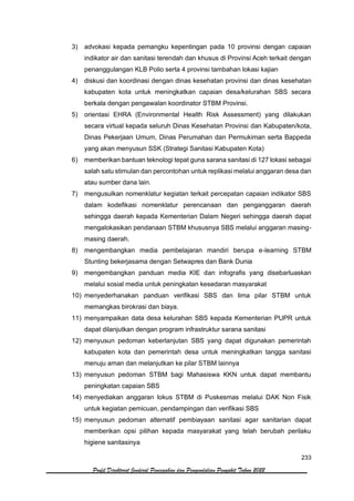 233
Profil Direktorat Jenderal Pencegahan dan Pengendalian Penyakit Tahun 2022
3) advokasi kepada pemangku kepentingan pada 10 provinsi dengan capaian
indikator air dan sanitasi terendah dan khusus di Provinsi Aceh terkait dengan
penanggulangan KLB Polio serta 4 provinsi tambahan lokasi kajian
4) diskusi dan koordinasi dengan dinas kesehatan provinsi dan dinas kesehatan
kabupaten kota untuk meningkatkan capaian desa/kelurahan SBS secara
berkala dengan pengawalan koordinator STBM Provinsi.
5) orientasi EHRA (Environmental Health Risk Assessment) yang dilakukan
secara virtual kepada seluruh Dinas Kesehatan Provinsi dan Kabupaten/kota,
Dinas Pekerjaan Umum, Dinas Perumahan dan Permukiman serta Bappeda
yang akan menyusun SSK (Strategi Sanitasi Kabupaten Kota)
6) memberikan bantuan teknologi tepat guna sarana sanitasi di 127 lokasi sebagai
salah satu stimulan dan percontohan untuk replikasi melalui anggaran desa dan
atau sumber dana lain.
7) mengusulkan nomenklatur kegiatan terkait percepatan capaian indikator SBS
dalam kodefikasi nomenklatur perencanaan dan penganggaran daerah
sehingga daerah kepada Kementerian Dalam Negeri sehingga daerah dapat
mengalokasikan pendanaan STBM khususnya SBS melalui anggaran masing-
masing daerah.
8) mengembangkan media pembelajaran mandiri berupa e-learning STBM
Stunting bekerjasama dengan Setwapres dan Bank Dunia
9) mengembangkan panduan media KIE dan infografis yang disebarluaskan
melalui sosial media untuk peningkatan kesedaran masyarakat
10) menyederhanakan panduan verifikasi SBS dan lima pilar STBM untuk
memangkas birokrasi dan biaya.
11) menyampaikan data desa kelurahan SBS kepada Kementerian PUPR untuk
dapat dilanjutkan dengan program infrastruktur sarana sanitasi
12) menyusun pedoman keberlanjutan SBS yang dapat digunakan pemerintah
kabupaten kota dan pemerintah desa untuk meningkatkan tangga sanitasi
menuju aman dan melanjutkan ke pilar STBM lainnya
13) menyusun pedoman STBM bagi Mahasiswa KKN untuk dapat membantu
peningkatan capaian SBS
14) menyediakan anggaran lokus STBM di Puskesmas melalui DAK Non Fisik
untuk kegiatan pemicuan, pendampingan dan verifikasi SBS
15) menyusun pedoman alternatif pembiayaan sanitasi agar sanitarian dapat
memberikan opsi pilihan kepada masyarakat yang telah berubah perilaku
higiene sanitasinya
 