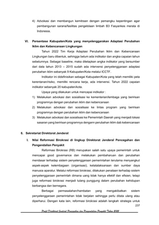 237
Profil Direktorat Jenderal Pencegahan dan Pengendalian Penyakit Tahun 2022
4) Advokasi dan membangun kemitraan dengan pemangku kepentingan agar
pembangunan sarana/fasilitas pengelolaan limbah B3 Fasyankes merata di
Indonesia.
VI. Persentase Kabupaten/Kota yang menyelenggarakan Adaptasi Perubahan
Iklim dan Kebencanaan Lingkungan
Tahun 2022 Tim Kerja Adaptasi Perubahan Iklim dan Kebencanaan
Lingkungan baru dibentuk, sehingga belum ada indikator dan angka capaian tahun
sebelumnya. Sebagai baseline, maka ditetapkan angka indikator yang bersumber
dari data tahun 2013 – 2015 sudah ada intervensi penyelenggaraan adaptasi
perubahan iklim sebanyak 9 Kabupaten/Kota melalui ICCTF.
Indikator ini didefinisikan sebagai Kabupaten/Kota yang telah memiliki peta
kerentanan/risiko, memiliki rencana kerja, ada intervensi. Tahun 2022 capaian
indikator sebanyak 20 kabupaten/kota.
Upaya yang dilakukan untuk mencapai indikator :
1) Melakukan advokasi dan sosialisasi ke kementerian/lembaga yang beririsan
programnya dengan perubahan iklim dan kebencanaan
2) Melakukan advokasi dan sosialisasi ke lintas program yang beririsan
programnya dengan perubahan iklim dan kebencanaan
3) Melakukan advokasi dan sosialisasi ke Pemerintah Daerah yang menjadi lokasi
sasaran yang beririsan programnya dengann perubahan iklim dab kebencanaan
6. Sekretariat Direktorat Jenderal
I. Nilai Reformasi Birokrasi di lingkup Direktorat Jenderal Pencegahan dan
Pengendalian Penyakit
Reformasi Birokrasi (RB) merupakan salah satu upaya pemerintah untuk
mencapai good governance dan melakukan pembaharuan dan perubahan
mendasar terhadap sistem penyelenggaraan pemerintahan terutama menyangkut
aspek-aspek kelembagaan (organisasi), ketatalaksanaan dan sumber daya
manusia aparatur. Melalui reformasi birokrasi, dilakukan penataan terhadap sistem
penyelenggaraan pemerintah dimana uang tidak hanya efektif dan efisien, tetapi
juga reformasi birokrasi menjadi tulang punggung dalam perubahan kehidupan
berbangsa dan bernegara.
Berbagai permasalahan/hambatan yang mengakibatkan sistem
penyelenggaraan pemerintahan tidak berjalan sehingga perlu ditata ulang atau
diperharui. Dengan kata lain, reformasi birokrasi adalah langkah strategis untuk
 