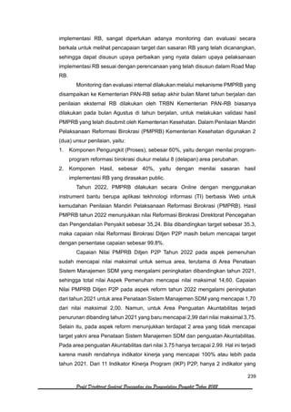 239
Profil Direktorat Jenderal Pencegahan dan Pengendalian Penyakit Tahun 2022
implementasi RB, sangat diperlukan adanya monitoring dan evaluasi secara
berkala untuk melihat pencapaian target dan sasaran RB yang telah dicanangkan,
sehingga dapat disusun upaya perbaikan yang nyata dalam upaya pelaksanaan
implementasi RB sesuai dengan perencanaan yang telah disusun dalam Road Map
RB.
Monitoring dan evaluasi internal dilakukan melalui mekanisme PMPRB yang
disampaikan ke Kementerian PAN-RB setiap akhir bulan Maret tahun berjalan dan
penilaian eksternal RB dilakukan oleh TRBN Kementerian PAN-RB biasanya
dilakukan pada bulan Agustus di tahun berjalan, untuk melakukan validasi hasil
PMPRB yang telah disubmit oleh Kementerian Kesehatan. Dalam Penilaian Mandiri
Pelaksanaan Reformasi Birokrasi (PMPRB) Kementerian Kesehatan digunakan 2
(dua) unsur penilaian, yaitu:
1. Komponen Pengungkit (Proses), sebesar 60%, yaitu dengan menilai program-
program reformasi birokrasi diukur melalui 8 (delapan) area perubahan.
2. Komponen Hasil, sebesar 40%, yaitu dengan menilai sasaran hasil
implementasi RB yang dirasakan public.
Tahun 2022, PMPRB dilakukan secara Online dengan menggunakan
instrument bantu berupa aplikasi tekhnologi informasi (TI) berbasis Web untuk
kemudahan Penilaian Mandiri Pelaksanaan Reformasi Birokrasi (PMPRB). Hasil
PMPRB tahun 2022 menunjukkan nilai Reformasi Birokrasi Direktorat Pencegahan
dan Pengendalian Penyakit sebesar 35,24. Bila dibandingkan target sebesar 35.3,
maka capaian nilai Reformasi Birokrasi Ditjen P2P masih belum mencapai target
dengan persentase capaian sebesar 99.8%.
Capaian Nilai PMPRB Ditjen P2P Tahun 2022 pada aspek pemenuhan
sudah mencapai nilai maksimal untuk semua area, terutama di Area Penataan
Sistem Manajemen SDM yang mengalami peningkatan dibandingkan tahun 2021,
sehingga total nilai Aspek Pemenuhan mencapai nilai maksimal 14,60. Capaian
Nilai PMPRB Ditjen P2P pada aspek reform tahun 2022 mengalami peningkatan
dari tahun 2021 untuk area Penataan Sistem Manajemen SDM yang mencapai 1,70
dari nilai maksimal 2,00. Namun, untuk Area Penguatan Akuntabilitas terjadi
penurunan dibanding tahun 2021 yang baru mencapai 2,99 dari nilai maksimal 3,75.
Selain itu, pada aspek reform menunjukkan terdapat 2 area yang tidak mencapai
target yakni area Penataan Sistem Manajemen SDM dan penguatan Akuntabilitas.
Pada area penguatan Akuntabilitas dari nilai 3.75 hanya tercapai 2.99. Hal ini terjadi
karena masih rendahnya indikator kinerja yang mencapai 100% atau lebih pada
tahun 2021. Dari 11 Indikator Kinerja Program (IKP) P2P, hanya 2 indikator yang
 