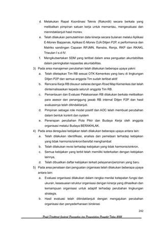 242
Profil Direktorat Jenderal Pencegahan dan Pengendalian Penyakit Tahun 2022
d. Melakukan Rapat Koordinasi Teknis (Rakordit) secara berkala yang
melibatkan pimpinan satuan kerja untuk memantau, mengevaluasi dan
menindaklanjuti hasil monev.
e. Telah dilakukan pemutakhiran data kinerja secara bulanan melalui Aplikasi
E-Monev Bappenas, Aplikasi E-Monev DJA Ditjen P2P, e performance dan
Matriks sandingan Capaian RPJMN, Renstra, Renja, RKP dan RKAKL
Triwulan I s.d IV.
f. Mengikutsertakan SDM yang terlibat dalam area penguatan akuntabilitas
dalam peningkatan kapasitas akuntabilitas.
3) Pada area manajemen perubahan telah dilakukan beberapa upaya yakni:
a. Telah ditetapkan Tim RB sesuai OTK Kemenkes yang baru di lingkungan
Ditjen P2P dan semua anggota Tim sudah terlibat aktif
b. Rencana Kerja RB disusun selaras dengan Road Map Kemenkes dan telah
diinternalisasikan kepada seluruh anggota Tim RB.
c. Pemantauan dan Evaluasi Pelaksanaan RB dilakukan berkala melibatkan
para asesor dan penanggung jawab RB internal Ditjen P2P dan hasil
evaluasinya telah ditindaklanjuti.
d. Pimpinan sebagai role model positif dan AOC telah membuat perubahan
dalam bentuk konkrit dan system
e. Penerapan perubahan Pola Pikir dan Budaya Kerja oleh anggota
organisasi melalui Budaya BERAKHLAK.
4) Pada area deregulasi kebijakan telah dilakukan beberapa upaya antara lain:
a. Telah dilakukan identifikasi, analisis dan pemetaan terhadap kebijakan
yang tidak harmonis/sinkron/bersifat menghambat
b. Telah dilakukan revisi terhadap kebijakan yang tidak harmonis/sinkron,
c. Semua kebijakan yang terbit telah memiliki keterkaitan dengan kebijakan
lainnya,
d. Telah dibuatkan daftar kebijakan terkait pelayanan/perizinan yang baru.
5) Pada area penataan dan penguatan organisasi telah dilakukan beberapa upaya
antara lain:
a. Evaluasi organisasi dilakukan dalam rangka menilai ketepatan fungsi dan
ukuran, kesesuaian struktur organisasi dengan kinerja yang dihasilkan dan
kemampuan organisasi untuk adaptif terhadap perubahan lingkungan
strategis.
b. Hasil evaluasi telah ditindaklanjuti dengan mengajukan perubahan
organisasi dan penyederhanaan birokrasi
 