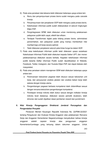 243
Profil Direktorat Jenderal Pencegahan dan Pengendalian Penyakit Tahun 2022
6) Pada area penataan tata laksana telah dilakukan beberapa upaya antara lain:
a. Reviu dan penyempurnaan proses bisnis sudah mengacu pada cascade
kinerja.
b. Penyempurnaan dan penjabaran SOP telah mengacu pada proses bisnis.
c. Keterbukaan informasi publik sudah dilaksanakan di seluruh lingkungan
Ditjen P2P.
d. Pengintegrasian SPBE telah dilakukan untuk mendorong pelaksanaan
pelayanan publik lebih cepat, efektif dan efisien.
e. Terdapat Transformasi digital pada bidang proses bisnis, administrasi
pemerintahan, dan pelayanan publik yang mampu memberikan nilai
manfaat bagi unit kerja secara optimal.
f. Telah dilakukan penjabaran seluruh peta lintas fungsi ke dalam SOP.
7) Pada area keterbukaan informasi publik telah dilakukan upaya sosialisasi
Keterbukaan Informasi Publik telah dilakukan kepada Satker UPT, dan monev
pelaksanaannya dilakukan secara berkala. Kegiatan keterbukaan informasi
publik beserta Daftar informasi Publik sudah dipublikasikan di Website,
Facebook, Twitter, Instagram, dan Youtube Ditjen P2P, dan dapat diakses oleh
masyarakat.
8) Pada area penataan sistem manajemen SDM telah dilakukan beberapa upaya
antara lain:
a. Perencanaan kebutuhan pegawai telah disusun sesuai kebutuhan unit
kerja, dan penyusunan analisis jabatan dan analisis beban kerja telah
selaras dengan kinerja utama.
b. Pengembangan pegawai berbasis kompetensi telah diidentifikasi sesuai
dengan rencana kebutuhan pengembangan kompetensi
c. Penetapan kinerja individu telah diukur sesuai dengan indikator kinerja
individu level diatasnya, dilakukan secara periodik (bulanan), telah
dimonev dan sudah dijadikan dasar pemberian reward dan punishment.
II. Nilai Kinerja Penganggaran Direktorat Jenderal Pencegahan dan
Pengendalian Penyakit
Peraturan Menteri Keuangan Republik Indonesia No. 22/PMK.02/2021
tentang Pengukuran dan Evaluasi Kinerja Anggaran atas pelaksanaan Rencana
Kerja dan Anggaran Kementerian Negara/Lembaga menyebutkan bahwa kinerja
anggaran adalah capaian kinerja atas penggunaan anggaran
Kementerian/Lembaga yang tertuang dalam dokumen anggaran. Untuk
 
