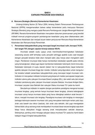 10
Profil Direktorat Jenderal Pencegahan dan Pengendalian Penyakit Tahun 2022
BAB II
CAPAIAN PROGRAM DAN KINERJA
A. Rencana Strategis (Renstra) Kementerian Kesehatan
Undang-Undang Nomor 25 Tahun 2004, tentang Sistem Perencanaan Pembangunan
Nasional (SPPN) mengamanatkan bahwa setiap kementerian perlu menyusun Rencana
Strategis (Renstra) yang mengacu pada Rencana Pembangunan Jangka Menengah Nasional
(RPJMN). Renstra Kementerian Kesehatan merupakan dokumen perencanaan yang bersifat
indikatif memuat program-program pembangunan kesehatan yang akan dilaksanakan oleh
Kementerian Kesehatan dan menjadi acuan dalam penyusunan Rencana Kerja Kementerian
Kesehatan dan Rencana Kerja Pemerintah.
1. Persentase kabupaten/kota yang mencapai target imunisasi rutin, tercapai 74.9%
dari target 75% dengan capaian kinerja sebesar 99.9%
Imunisasi adalah suatu upaya untuk menimbulkan/meningkatkan kekebalan
seseorang secara aktif terhadap suatu penyakit sehingga apabila suatu saat terpajan
dengan penyakit tersebut tidak akan menjadi sakit, atau hanya akan mengalami sakit
ringan. Pemberian imunisasi tidak hanya memberikan kekebalan spesifik pada individu
yang bersangkutan, tetapi juga dapat membentuk kekebalan kelompok (herd immunity).
Kekebalan kelompok di suatu daerah (dalam hal ini kabupaten/kota) dapat terbentuk
apabila cakupan imunisasi tinggi dan merata. Indikator yang digunakan untuk mengukur
hal tersebut adalah persentase kabupaten/kota yang mencapai target imunisasi rutin.
Indikator ini merupakan indikator komposit yang terpenuhi melalui pencapaian target satu
indikator utama yaitu cakupan Imunisasi Dasar Lengkap (IDL), dan salah satu dari empat
indikator pendukung yaitu cakupan Imunisasi Lanjutan Baduta, Imunisasi Antigen Baru,
Imunisasi Lanjutan Usia Sekolah dan cakupan Status Imunisasi T2+ pada ibu hamil.
Berubahnya indikator ini sejalan dengan perubahan paradigma mengenai konsep
imunisasi lengkap, yang semula hanya imunisasi dasar lengkap, dimana kelengkapan
imunisasi cukup hanya imunisasi dasar yang harus dilengkapi sebelum anak berusia 1
tahun, menjadi imunisasi rutin lengkap. Paradigma imunisasi rutin lengkap ini merangkul
berbagai kelompok sasaran imunisasi rutin yang merupakan kelompok rentan yaitu bayi,
anak usia bawah dua tahun (baduta), dan anak usia sekolah, dan juga menegaskan
bahwa tidak cukup seorang anak mendapatkan imunisasi dasar secara lengkap saja akan
tetapi harus dilanjutkan hingga seorang anak menyelesaikan sekolah dasarnya.
Selanjutnya, penting untuk menjaga cakupan status imunisasi T2+ pada ibu hamil dalam
kategori tinggi di tingkat kabupaten/kota.
 