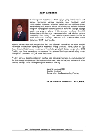 ii
Profil Direktorat Jenderal Pencegahan dan Pengendalian Penyakit Tahun 2022
KATA SAMBUTAN
Pembangunan Kesehatan adalah upaya yang dilaksanakan oleh
semua komponen bangsa Indonesia yang bertujuan untuk
meningkatkan kesadaran, kemauan dan kemampuan hidup sehat bagi
setiap orang agar terwujud derajat kesehatan yang setinggi-tingginya.
Program Pencegahan dan Pengendalian Penyakit sebagai sebagai
salah satu program utama di Kementerian kesehatan Republik
Indonesia memiliki berbagai program prioritas, baik prioritas nasional
maupun prioritas bidang. Untuk menilai capaian program prioritas ini,
telah ditetapkan beberapa indikator yang terdokumentasi dalam
dokumen RPJMN dan Renstra.
Profil ini diharapkan dapat menyediakan data dan informasi yang akurat sekaligus menjadi
parameter keberhasilan pembangunan kesehatan setiap tahunnya. Melalui profil ini juga
dapat diketahui keberhasilan pembangunan kesehatan yang telah dicapai sampai tahun 2022.
Profil ini juga dapat mendukung perencanaan dan pengambilan keputusan di setiap proses
manajemen Kesehatan ditingkat pusat dan daerah.
Profil ini semoga dapat memberikan manfaat bagi banyak pihak baik di pusat dan daerah.
Kami sampaikan penghargaan dan ucapan terima kasih atas semua yang kita capai di tahun
2022 ini, semoga tahun depan pencapaian kita lebih baik lagi.
Jakarta, Agustus 2023
Direktur Jenderal
Pencegahan dan Pengendalian Penyakit
Dr. dr. Maxi Rein Rondonuwu, DHSM, MARS
 