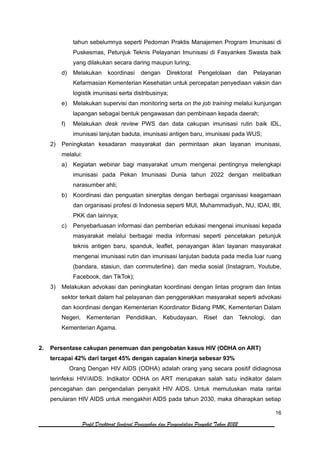 16
Profil Direktorat Jenderal Pencegahan dan Pengendalian Penyakit Tahun 2022
tahun sebelumnya seperti Pedoman Praktis Manajemen Program Imunisasi di
Puskesmas, Petunjuk Teknis Pelayanan Imunisasi di Fasyankes Swasta baik
yang dilakukan secara daring maupun luring;
d) Melakukan koordinasi dengan Direktorat Pengelolaan dan Pelayanan
Kefarmasian Kementerian Kesehatan untuk percepatan penyediaan vaksin dan
logistik imunisasi serta distribusinya;
e) Melakukan supervisi dan monitoring serta on the job training melalui kunjungan
lapangan sebagai bentuk pengawasan dan pembinaan kepada daerah;
f) Melakukan desk review PWS dan data cakupan imunisasi rutin baik IDL,
imunisasi lanjutan baduta, imunisasi antigen baru, imunisasi pada WUS;
2) Peningkatan kesadaran masyarakat dan permintaan akan layanan imunisasi,
melalui:
a) Kegiatan webinar bagi masyarakat umum mengenai pentingnya melengkapi
imunisasi pada Pekan Imunisasi Dunia tahun 2022 dengan melibatkan
narasumber ahli;
b) Koordinasi dan penguatan sinergitas dengan berbagai organisasi keagamaan
dan organisasi profesi di Indonesia seperti MUI, Muhammadiyah, NU, IDAI, IBI,
PKK dan lainnya;
c) Penyebarluasan informasi dan pemberian edukasi mengenai imunisasi kepada
masyarakat melalui berbagai media informasi seperti pencetakan petunjuk
teknis antigen baru, spanduk, leaflet, penayangan iklan layanan masyarakat
mengenai imunisasi rutin dan imunisasi lanjutan baduta pada media luar ruang
(bandara, stasiun, dan commuterline), dan media sosial (Instagram, Youtube,
Facebook, dan TikTok);
3) Melakukan advokasi dan peningkatan koordinasi dengan lintas program dan lintas
sektor terkait dalam hal pelayanan dan penggerakkan masyarakat seperti advokasi
dan koordinasi dengan Kementerian Koordinator Bidang PMK, Kementerian Dalam
Negeri, Kementerian Pendidikan, Kebudayaan, Riset dan Teknologi, dan
Kementerian Agama.
2. Persentase cakupan penemuan dan pengobatan kasus HIV (ODHA on ART)
tercapai 42% dari target 45% dengan capaian kinerja sebesar 93%
Orang Dengan HIV AIDS (ODHA) adalah orang yang secara positif didiagnosa
terinfeksi HIV/AIDS. Indikator ODHA on ART merupakan salah satu indikator dalam
pencegahan dan pengendalian penyakit HIV AIDS. Untuk memutuskan mata rantai
penularan HIV AIDS untuk mengakhiri AIDS pada tahun 2030, maka diharapkan setiap
 