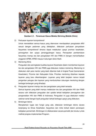 20
Profil Direktorat Jenderal Pencegahan dan Pengendalian Penyakit Tahun 2022
Gambar 2.1. Penemuan Kasus Melalui Skrining (Mobile Clinic)
2) Perluasan layanan komprehensif
Untuk memastikan semua kasus yang ditemukan mendapatkan pengobatan ARV
sesuai dengan pedoman yang ditetapkan, dilakukan perluasan penyediaan
fasyankes komprehensif dimana dapat melakukan upaya promosi kesehatan,
pencegahan dan upaya penanggulangan kasus. Percepatan pembentukan
fasyankes mampu tes dan pengobatan HIV dan PIMS ini dengan memanfaatkan
anggaran APBN, APBD maupun dukungan dana hibah.
3) Mentoring Klinis
Penguatan dan peningkatan kualitas layanan Kesehatan dalam memberikan layanan
tes dan pengobatan HIV dan PIMS juga dilakukan melalui mentoring. Mentoring ini
dilakukan oleh para mentor yang telah dibentuk baik di tingkat Pusat (kementerian
Kesehatan), Provinsi dan Kabupaten Kota. Prioritas mentoring diberikan kepada
layanan yang baru dikembangkan. Layanan yang telah berjalan namun terjadi
pergantian petugas dan layanan yang membutuhkan dukungan mentoring dengan
berbagai tantangan yang dihadapi.
4) Penguatan layanan mampu tes dan pengobatan yang telah tersedia
Semua layanan yang telah mampu melakukan tes dan pengobatan HIV dan PIMS
secara rutin dilakukan penguatan dan update terkait kebijakan pencegahan dan
pengendalian HIV dan PIMS di Indonesia. Penguatan ini juga dilakukan melalui
webinar serial dengan topik penguatan terkait berbagai upaya yang dilakukan.
5) Bimbingan teknis
Menjalankan tugas dan fungsi yang ada, dilakukan bimbingan teknis secara
berjenjang ke Dinas Kesehatan, fasyankes dan mitra terkait dalam penerapan
kebijakan pemerintah. Bimbingan ini dilaksanakan secara periodik dan terukur untuk
melihat progres implementasi Program.
 