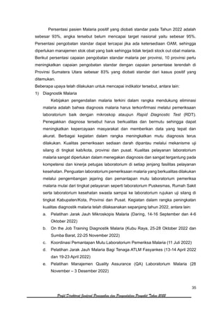 35
Profil Direktorat Jenderal Pencegahan dan Pengendalian Penyakit Tahun 2022
Persentasi pasien Malaria positif yang diobati standar pada Tahun 2022 adalah
sebesar 93%, angka tersebut belum mencapai target nasional yaitu sebesar 95%.
Persentasi pengobatan standar dapat tercapai jika ada ketersediaan OAM, sehingga
diperlukan manajemen stok obat yang baik sehingga tidak terjadi stock out obat malaria.
Berikut persentasi capaian pengobatan standar malaria per provinsi, 10 provinsi perlu
meningkatkan capaian pengobatan standar dengan capaian persentase terendah di
Provinsi Sumatera Utara sebesar 83% yang diobati standar dari kasus positif yang
ditemukan.
Beberapa upaya telah dilakukan untuk mencapai indikator tersebut, antara lain:
1) Diagnostik Malaria
Kebijakan pengendalian malaria terkini dalam rangka mendukung eliminasi
malaria adalah bahwa diagnosis malaria harus terkonfirmasi melalui pemeriksaan
laboratorium baik dengan mikroskop ataupun Rapid Diagnostic Test (RDT).
Penegakkan diagnosa tersebut harus berkualitas dan bermutu sehingga dapat
meningkatkan kepercayaan masyarakat dan memberikan data yang tepat dan
akurat. Berbagai kegiatan dalam rangka meningkatkan mutu diagnosis terus
dilakukan. Kualitas pemeriksaan sediaan darah dipantau melalui mekanisme uji
silang di tingkat kab/kota, provinsi dan pusat. Kualitas pelayanan laboratorium
malaria sangat diperlukan dalam menegakan diagnosis dan sangat tergantung pada
kompetensi dan kinerja petugas laboratorium di setiap jenjang fasilitas pelayanan
kesehatan. Penguatan laboratorium pemeriksaan malaria yang berkualitas dilakukan
melalui pengembangan jejaring dan pemantapan mutu laboratorium pemeriksa
malaria mulai dari tingkat pelayanan seperti laboratorium Puskesmas, Rumah Sakit
serta laboratorium kesehatan swasta sampai ke laboratorium rujukan uji silang di
tingkat Kabupaten/Kota, Provinsi dan Pusat. Kegiatan dalam rangka peningkatan
kualitas diagnostik malaria telah dilaksanakan sepanjang tahun 2022, antara lain:
a. Pelatihan Jarak Jauh Mikroskopis Malaria (Daring, 14-16 September dan 4-6
Oktober 2022)
b. On the Job Training Diagnostik Malaria (Kubu Raya, 25-28 Oktober 2022 dan
Sumba Barat, 22-25 November 2022)
c. Koordinasi Pemantapan Mutu Laboratorium Pemeriksa Malaria (11 Juli 2022)
d. Pelatihan Jarak Jauh Malaria Bagi Tenaga ATLM Fasyankes (13-14 April 2022
dan 19-23 April 2022)
e. Pelatihan Manajemen Quality Assurance (QA) Laboratorium Malaria (28
November – 3 Desember 2022)
 