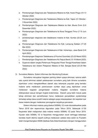 37
Profil Direktorat Jenderal Pencegahan dan Pengendalian Penyakit Tahun 2022
b. Pendampingan Diagnosis dan Tatalaksana Malaria ke Kab. Kulon Progo (10-13
Oktober 2022)
c. Pendampingan Diagnosis dan Tatalaksana Malaria ke Kab. Yapen (31 Oktober-
3 November 2022)
d. Pendampingan Diagnosis dan Tatalaksana Malaria ke Kab. Muara Enim (6-9
Desember 2022)
e. Pendampingan Diagnosis dan Tatalaksana ke Nusa Tenggara Timur (7-10 Juni
2022)
f. pendampingan diagnosis dan tatalaksana malaria di Kab. Sumba (22-25 Juni
2022)
g. Pendampingan Diagnosis dan Tatalaksana Ke Kab. Lampung Selatan (17-20
Mei 2022)
h. Pendampingan Diagnosis dan Tatalaksana di Kab. Indramayu, Jawa Barat (5-8
April 2022)
i. Pendampingan Diagnosis Tatalaksana di Provinsi Gorontalo (23-25 Maret 2022)
j. Pendampingan Diagnosis dan Tatalaksana Ke Papua Barat (15-18 Maret 2022)
k. Supervisi dalam rangka Pertemuan Penguatan Peran Tenaga Kesehatan dalam
Tatalaksana dan Sistem Pelaporan Malaria di Kab. Bangka Barat (23-25 Mei
2022)
3) Surveilans Malaria, Sistem Informasi dan Monitoring Evaluasi
Surveilans merupakan kegiatan penting dalam upaya eliminasi, karena salah
satu syarat eliminasi adalah pelaksanaan surveilans yang baik dimana surveilans
diperlukan untuk mengidentifikasi daerah atau kelompok populasi yang berisiko
malaria serta melakukan perencanaan sumber daya yang diperlukan untuk
melakukan kegiatan pengendalian malaria. Kegiatan surveilans malaria
dilaksanakan sesuai dengan tingkat endemisitas. Daerah yang telah masuk pada
tahap eliminasi dan pemeliharaan harus melakukan penyelidikan epidemiologi
terhadap setiap kasus positif malaria sebagai upaya kewaspadaan dini kejadian luar
biasa malaria dengan melakukan pencegahan terjadinya penularan.
Sistem informasi malaria yang disebut SISMAL V2 mulai disosialisasikan pada
Tahun 2018 dan sepenuhnya digunakan pada Tahun 2019. Sebanyak 9.155
fasyankes telah melaporkan data malaria melalui SISMAL V2 pada Tahun 2019.
Inputan data SISMAL V2 di fasyankes menggunakan excel sehingga beberapa
kendala masih ditemui seperti sulitnya melakukan validasi data selain itu Pusdatin
telah mengembangkan ASDK (Aplikasi Satu Data Kesehatan) dengan menggunakan
 