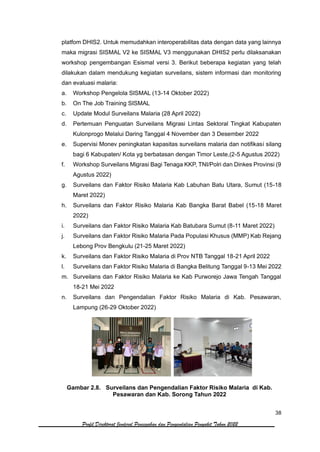 38
Profil Direktorat Jenderal Pencegahan dan Pengendalian Penyakit Tahun 2022
platfom DHIS2. Untuk memudahkan interoperabilitas data dengan data yang lainnya
maka migrasi SISMAL V2 ke SISMAL V3 menggunakan DHIS2 perlu dilaksanakan
workshop pengembangan Esismal versi 3. Berikut beberapa kegiatan yang telah
dilakukan dalam mendukung kegiatan surveilans, sistem informasi dan monitoring
dan evaluasi malaria:
a. Workshop Pengelola SISMAL (13-14 Oktober 2022)
b. On The Job Training SISMAL
c. Update Modul Surveilans Malaria (28 April 2022)
d. Pertemuan Penguatan Surveilans Migrasi Lintas Sektoral Tingkat Kabupaten
Kulonprogo Melalui Daring Tanggal 4 November dan 3 Desember 2022
e. Supervisi Monev peningkatan kapasitas surveilans malaria dan notifikasi silang
bagi 6 Kabupaten/ Kota yg berbatasan dengan Timor Leste,(2-5 Agustus 2022)
f. Workshop Surveilans Migrasi Bagi Tenaga KKP, TNI/Polri dan Dinkes Provinsi (9
Agustus 2022)
g. Surveilans dan Faktor Risiko Malaria Kab Labuhan Batu Utara, Sumut (15-18
Maret 2022)
h. Surveilans dan Faktor Risiko Malaria Kab Bangka Barat Babel (15-18 Maret
2022)
i. Surveilans dan Faktor Risiko Malaria Kab Batubara Sumut (8-11 Maret 2022)
j. Surveilans dan Faktor Risiko Malaria Pada Populasi Khusus (MMP) Kab Rejang
Lebong Prov Bengkulu (21-25 Maret 2022)
k. Surveilans dan Faktor Risiko Malaria di Prov NTB Tanggal 18-21 April 2022
l. Surveilans dan Faktor Risiko Malaria di Bangka Belitung Tanggal 9-13 Mei 2022
m. Surveilans dan Faktor Risiko Malaria ke Kab Purworejo Jawa Tengah Tanggal
18-21 Mei 2022
n. Surveilans dan Pengendalian Faktor Risiko Malaria di Kab. Pesawaran,
Lampung (26-29 Oktober 2022)
Gambar 2.8. Surveilans dan Pengendalian Faktor Risiko Malaria di Kab.
Pesawaran dan Kab. Sorong Tahun 2022
 