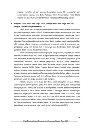 41
Profil Direktorat Jenderal Pencegahan dan Pengendalian Penyakit Tahun 2022
malaria, immertion oil dan giemsa. Sedangkan media KIE pencegahan dan
pengendalian malaria, yaitu Buku Petunjuk Teknis Pengendalian Faktor Risiko
malaria dan Buku Kurikulum dan Pelatihan Tatalaksana Malaria bagi Dokter.
5. Proporsi kasus kusta baru tanpa cacat, tercapai 82.9% dari target 89% atau
dengan capaian kinerja sebesar 92.7%
Kasus Kusta Baru tanpa Cacat menunjukkan bahwa penemuan kasus baru kusta
yang telah ditemukan sedini mungkin, tidak ditemukan dalam keadaan cacat, baik cacat
tingkat 1 dalam bentuk kelemahan dari fungsi ekstremitas maupun cacat tingkat 2 yang
merupakan cacat yang dapat permanen terjadi akibat kusta, seperti pada mata, tangan
atau kaki. Adanya kasus baru yang ditemukan dalam keadaan cacat dapat disebabkan
oleh adanya sitgma, kurangnya pengetahuan mengenai kusta di masyarakat dan
pengobatan yang tidak tuntas. Hal ini tentunya akan berdampak dalam kehidupan
penderita dalam bekerja dan bermasyarakat.
Salah satu strategi nasional dalam program pengendalian penyakit kusta adalah
menemukan kasus kusta baru sedini mungkin tanpa cacat, mengobati sampai sembuh
dan melakukan monitoring secara Semi Aktif Survey (SAS) pasca pengobatan guna
menghindari terjadinya cacat selama pengobatan ataupun pasca pengobatan.
Pengobatan diberikan sesuai obat yang terstandar secara global dengan prinsip
Multidrug therapy (MDT). Dalam Program Pengendalian Penyakit Kusta digunakan
indikator proporsi kasus baru tanpa cacat sebagai monitoring dan evaluasi keberhasilan
program tersebut, yang dapat merefleksikan dalam kegiatan bahwa adanya penemuan
kasus yang dilakukan secara lebih dini, sehingga dapat menekan angka keterlambatan
penemuan kasus dan angka cacat serendah mungkin.
Indikator proporsi kasus kusta baru tanpa cacat ditetapkan sebagai indikator
nasional pada periode pertama yaitu 2015-2019, kemudian dilanjutkan pada periode
selanjutnya yaitu 2020-2024. Evaluasi di akhir periode pertama, diketahui target tidak
tercapai selama 5 tahun dalam periode tersebut, sehingga menjadi pertimbangan
penetapan target pada periode selanjutnya. Pada periode tahun 2020-2024, target
indikator tersebut adalah 87%, 88%, 89%, 90%, dan >90% secara berturut-turut. Peta
sebaran proporsi kasus kusta tanpa cacat di Indonesia digambarkan dalam peta berikut
ini yang menunjukkan masih banyak daerah di Indonesia yang mempunyai proporsi
kasus kusta baru tanpa cacat yang masih rendah yaitu kurang dari 89%.
 