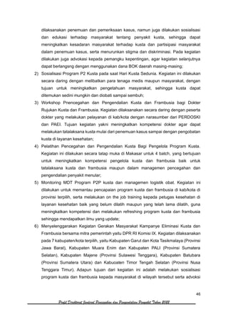 46
Profil Direktorat Jenderal Pencegahan dan Pengendalian Penyakit Tahun 2022
dilaksanakan penemuan dan pemeriksaan kasus, namun juga dilakukan sosialisasi
dan edukasi terhadap masyarakat tentang penyakit kusta, sehingga dapat
meningkatkan kesadaran masyarakat terhadap kusta dan partisipasi masyarakat
dalam penemuan kasus, serta menurunkan stigma dan diskriminasi. Pada kegiatan
dilakukan juga advokasi kepada pemangku kepentingan, agar kegiatan selanjutnya
dapat berlangsng dengan menggunakan dana BOK daerah masing-masing;
2) Sosialisasi Program P2 Kusta pada saat Hari Kusta Sedunia. Kegiatan ini dilakukan
secara daring dengan melibatkan para tenaga medis maupun masyarakat, dengan
tujuan untuk meningkatkan pengetahuan masyarakat, sehingga kusta dapat
ditemukan sedini mungkin dan diobati sampai sembuh;
3) Workshop Pnencegahan dan Pengendalian Kusta dan Frambusia bagi Dokter
Rujukan Kusta dan Frambusia. Kegiatan dilaksanakan secara daring dengan peserta
dokter yang melakukan pelayanan di kab/kota dengan narasumber dari PERDOSKI
dan PAEI. Tujuan kegiatan yakni meningkatkan kompetensi dokter agar dapat
melakukan tatalaksana kusta mulai dari penemuan kasus sampai dengan pengobatan
kusta di layanan kesehatan;
4) Pelatihan Pencegahan dan Pengendalian Kusta Bagi Pengelola Program Kusta.
Kegiatan ini dilakukan secara tatap muka di Makasar untuk 4 batch, yang bertujuan
untuk meningkatkan kompetensi pengelola kusta dan frambusia baik untuk
tatalaksana kusta dan frambusia maupun dalam managemen pencegahan dan
pengendalian penyakit menular;
5) Monitoring MDT Program P2P kusta dan managemen logistik obat. Kegiatan ini
dilakukan untuk memantau pencapaian program kusta dan frambusia di kab/kota di
provinsi terpilih, serta melakukan on the job training kepada petugas kesehatan di
layanan kesehatan baik yang belum dilatih maupun yang telah lama dilatih, guna
meningkatkan kompetensi dan melakukan refreshing program kusta dan frambusia
sehingga mendapatkan ilmu yang update;
6) Menyelenggarakan Kegiatan Gerakan Masyarakat Kampanye Eliminasi Kusta dan
Frambusia bersama mitra pemerintah yaitu DPR RI Komisi IX. Kegiatan dilaksanakan
pada 7 kabupaten/kota terpilih, yaitu Kabupaten Garut dan Kota Tasikmalaya (Provinsi
Jawa Barat), Kabupaten Muara Enim dan Kabupaten PALI (Provinsi Sumatera
Selatan), Kabupaten Majene (Provinsi Sulawesi Tenggara), Kabupaten Batubara
(Provinsi Sumatera Utara) dan Kabuoaten Timor Tengah Selatan (Provinsi Nusa
Tenggara Timur). Adapun tujuan dari kegiatan ini adalah melakukan sosialisasi
program kusta dan frambusia kepada masyarakat di wilayah tersebut serta advoksi
 