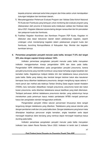 47
Profil Direktorat Jenderal Pencegahan dan Pengendalian Penyakit Tahun 2022
kepada pimpinan setempat serta lintas program dan lintas sektor untuk mendapatkan
dukungan kebijakan dan kemitraan daerah;
7) Menyelenggarakan Pertemuan Evaluasi Program dan Validasi Data Kohort Nasional
P2 Kusta dan Frambusia yang bertujuan untuk monitoring dan evaluasi program yang
dilaksanakan oleh provinsi di Indonesia serta melakukan validasi dan finalisasi data
tahun 2021. Kegiatan dilakukan secara daring dengan narasumber dari tim pencatatan
dan pelaporan kusta dan frambusia;
8) Fasilitasi Kegiatan Koordinasi dan Kemitraan Program P2P Kusta. Kegiatan ini
dilakukan atas dasar kebutuhan daerah dalam pelaksanaan kegiatan, seperti
undangan untuk mendampingi kegiatan dalam pelaksanaan program kusta dan
frambusia, launching Kemoprofilaksis di Kabupaten Kep. Morotai dan kegiatan
kemitraan lainnya.
6. Persentase pengobatan penyakit menular pada balita, tercapai 71.9% dari target
50% atau dengan capaian kinerja sebesar 144%
Indikator persentase pengobatan penyakit menular pada balita merupakan
indikator menggambarkan kinerja pengendalian ISPA dan diare pada balita.
Pengendalian ISPA dititikberatkan pada pengendalian penyakit pneumonia, karena
penyakit pneumonia yang memiliki kontribusi cukup besar terhadap angka kesakitan dan
kematian balita. Kegiatannya meliputi deteksi dini dan tatalaksana kasus pneumonia
pada balita. Balita yang datang atau berobat dengan keluhan batuk atau kesukaran
bernapas harus diberikan tatalaksana pneumonia, dengan menghitung napas selama 1
menit penuh dan melihat ada tidaknya Tarikan Dinding Dada bagian bawah Kedalam
(TDDK), baru kemudian diklasifikasi menjadi pneumonia, pneumonia berat dan batuk
bukan pneumonia, serta diberikan tatalaksana sesuai klasifikasi yang telah ditentukan.
Terdapat perluasan definisi tatalaksana pneumonia standar, yang sebelumnya hanya
menekankan pada penemuan kasus melalui pendekatan MTBS menjadi penemuan
kasus dan pengobatan standar menggunakan antibiotik.
Pengendalian penyakit infeksi saluran pencernaan khususnya diare sangat
tergantung dengan tatalaksana yang diberikan. Tatalaksana yang sesuai standar yaitu
dengan pemberian oralit dan zinc pada balita diare. Dengan tatalaksana yang benar maka
diharapkan terjadinya penurunan angka kematian, angka kesakitan serta dapat
mencegah terjadinya diare berulang yang nantinya dapat mencegah terjadinya kasus
stunting pada balita.
Indikator persentase pengobatan penyakit menular pada balita merupakan
indikator baru dalam Revisi Renstra Tahun 2022. Indikator ini terdiri dari 2 indikator
 