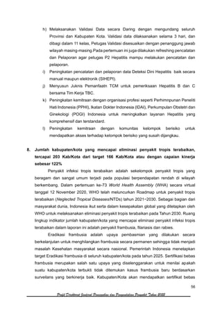 56
Profil Direktorat Jenderal Pencegahan dan Pengendalian Penyakit Tahun 2022
h) Melaksanakan Validasi Data secara Daring dengan mengundang seluruh
Provinsi dan Kabupaten Kota. Validasi data dilaksanakan selama 3 hari, dan
dibagi dalam 11 kelas, Petugas Validasi disesuaikan dengan penanggung jawab
wilayah masing-masing.Pada pertemuan ini juga dilakukan refreshing pencatatan
dan Pelaporan agar petugas P2 Hepatitis mampu melakukan pencatatan dan
pelaporan.
i) Peningkatan pencatatan dan pelaporan data Deteksi Dini Hepatitis baik secara
manual maupun elektronik (SIHEPI).
j) Menyusun Juknis Pemanfaatn TCM untuk pemeriksaan Hepatitis B dan C
bersama Tim Kerja TBC.
k) Peningkatan kemitraan dengan organisasi profesi seperti Perhimnpunan Peneliti
Hati Indonesia (PPHI), Ikatan Dokter Indonesia (IDAI), Perkumpulan Obstetri dan
Ginekologi (POGI) Indonesia untuk meningkatkan layanan Hepatitis yang
komprehensif dan terstandard.
l) Peningkatan kemitraan dengan komunitas kelompok berisiko untuk
mendapatkan akses terhadap kelompok berisiko yang susah dijangkau.
8. Jumlah kabupaten/kota yang mencapai eliminasi penyakit tropis terabaikan,
tercapai 203 Kab/Kota dari target 166 Kab/Kota atau dengan capaian kinerja
sebesar 122%
Penyakit infeksi tropis terabaikan adalah sekelompok penyakit tropis yang
beragam dan sangat umum terjadi pada populasi berpendapatan rendah di wilayah
berkembang. Dalam pertemuan ke-73 World Health Assembly (WHA) secara virtual
tanggal 12 November 2020, WHO telah meluncurkan Roadmap untuk penyakit tropis
terabaikan (Neglected Tropical Diseases/NTDs) tahun 2021−2030. Sebagai bagian dari
masyarakat dunia, Indonesia ikut serta dalam kesepakatan global yang ditetapkan oleh
WHO untuk melaksanakan eliminasi penyakit tropis terabaikan pada Tahun 2030. Ruang
lingkup indikator jumlah kabupaten/kota yang mencapai eliminasi penyakit infeksi tropis
terabaikan dalam laporan ini adalah penyakit frambusia, filariasis dan rabies.
Eradikasi frambusia adalah upaya pembasmian yang dilakukan secara
berkelanjutan untuk menghilangkan frambusia secara permanen sehingga tidak menjadi
masalah Kesehatan masyarakat secara nasional. Pemerintah Indonesia menetapkan
target Eradikasi frambusia di seluruh kabupaten/kota pada tahun 2025. Sertifikasi bebas
frambusia merupakan salah satu upaya yang diselenggarakan untuk menilai apakah
suatu kabupaten/kota terbukti tidak ditemukan kasus frambusia baru berdasarkan
surveilans yang berkinerja baik. Kabupaten/Kota akan mendapatkan sertifikat bebas
 