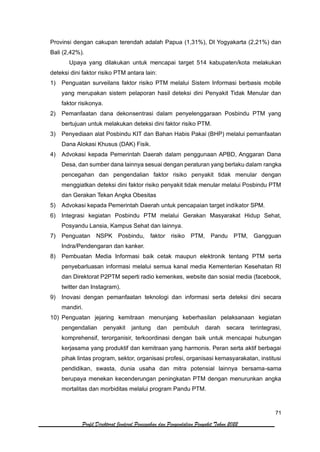 71
Profil Direktorat Jenderal Pencegahan dan Pengendalian Penyakit Tahun 2022
Provinsi dengan cakupan terendah adalah Papua (1,31%), DI Yogyakarta (2,21%) dan
Bali (2,42%).
Upaya yang dilakukan untuk mencapai target 514 kabupaten/kota melakukan
deteksi dini faktor risiko PTM antara lain:
1) Penguatan surveilans faktor risiko PTM melalui Sistem Informasi berbasis mobile
yang merupakan sistem pelaporan hasil deteksi dini Penyakit Tidak Menular dan
faktor risikonya.
2) Pemanfaatan dana dekonsentrasi dalam penyelenggaraan Posbindu PTM yang
bertujuan untuk melakukan deteksi dini faktor risiko PTM.
3) Penyediaan alat Posbindu KIT dan Bahan Habis Pakai (BHP) melalui pemanfaatan
Dana Alokasi Khusus (DAK) Fisik.
4) Advokasi kepada Pemerintah Daerah dalam penggunaan APBD, Anggaran Dana
Desa, dan sumber dana lainnya sesuai dengan peraturan yang berlaku dalam rangka
pencegahan dan pengendalian faktor risiko penyakit tidak menular dengan
menggiatkan deteksi dini faktor risiko penyakit tidak menular melalui Posbindu PTM
dan Gerakan Tekan Angka Obesitas
5) Advokasi kepada Pemerintah Daerah untuk pencapaian target indikator SPM.
6) Integrasi kegiatan Posbindu PTM melalui Gerakan Masyarakat Hidup Sehat,
Posyandu Lansia, Kampus Sehat dan lainnya.
7) Penguatan NSPK Posbindu, faktor risiko PTM, Pandu PTM, Gangguan
Indra/Pendengaran dan kanker.
8) Pembuatan Media Informasi baik cetak maupun elektronik tentang PTM serta
penyebarluasan informasi melalui semua kanal media Kementerian Kesehatan RI
dan Direktorat P2PTM seperti radio kemenkes, website dan sosial media (facebook,
twitter dan Instagram).
9) Inovasi dengan pemanfaatan teknologi dan informasi serta deteksi dini secara
mandiri.
10) Penguatan jejaring kemitraan menunjang keberhasilan pelaksanaan kegiatan
pengendalian penyakit jantung dan pembuluh darah secara terintegrasi,
komprehensif, terorganisir, terkoordinasi dengan baik untuk mencapai hubungan
kerjasama yang produktif dan kemitraan yang harmonis. Peran serta aktif berbagai
pihak lintas program, sektor, organisasi profesi, organisasi kemasyarakatan, institusi
pendidikan, swasta, dunia usaha dan mitra potensial lainnya bersama-sama
berupaya menekan kecenderungan peningkatan PTM dengan menurunkan angka
mortalitas dan morbiditas melalui program Pandu PTM.
 