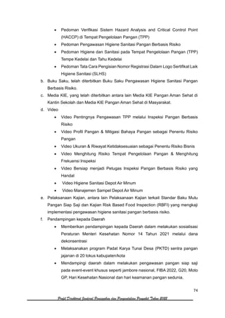 74
Profil Direktorat Jenderal Pencegahan dan Pengendalian Penyakit Tahun 2022
• Pedoman Verifikasi Sistem Hazard Analysis and Critical Control Point
(HACCP) di Tempat Pengelolaan Pangan (TPP)
• Pedoman Pengawasan Higiene Sanitasi Pangan Berbasis Risiko
• Pedoman Higiene dan Sanitasi pada Tempat Pengelolaan Pangan (TPP)
Tempe Kedelai dan Tahu Kedelai
• Pedoman Tata Cara Pengisian Nomor Registrasi Dalam Logo Sertifikat Laik
Higiene Sanitasi (SLHS)
b. Buku Saku, telah diterbitkan Buku Saku Pengawasan Higiene Sanitasi Pangan
Berbasis Risiko.
c. Media KIE, yang telah diterbitkan antara lain Media KIE Pangan Aman Sehat di
Kantin Sekolah dan Media KIE Pangan Aman Sehat di Masyarakat.
d. Video
• Video Pentingnya Pengawasan TPP melalui Inspeksi Pangan Berbasis
Risiko
• Video Profil Pangan & Mitigasi Bahaya Pangan sebagai Penentu Risiko
Pangan
• Video Ukuran & Riwayat Ketidaksesuaian sebagai Penentu Risiko Bisnis
• Video Menghitung Risiko Tempat Pengelolaan Pangan & Menghitung
Frekuensi Inspeksi
• Video Bersiap menjadi Petugas Inspeksi Pangan Berbasis Risiko yang
Handal
• Video Higiene Sanitasi Depot Air Minum
• Video Manajemen Sampel Depot Air Minum
e. Pelaksanaan Kajian, antara lain Pelaksanaan Kajian terkait Standar Baku Mutu
Pangan Siap Saji dan Kajian Risk Based Food Inspection (RBFI) yang mengkaji
implementasi pengawasan higiene sanitasi pangan berbasis risiko.
f. Pendampingan kepada Daerah
• Memberikan pendampingan kepada Daerah dalam melakukan sosialisasi
Peraturan Menteri Kesehatan Nomor 14 Tahun 2021 melalui dana
dekonsentrasi
• Melaksanakan program Padat Karya Tunai Desa (PKTD) sentra pangan
jajanan di 20 lokus kabupaten/kota
• Mendampingi daerah dalam melakukan pengawasan pangan siap saji
pada event-event khusus seperti jambore nasional, FIBA 2022, G20, Moto
GP, Hari Kesehatan Nasional dan hari keamanan pangan sedunia.
 
