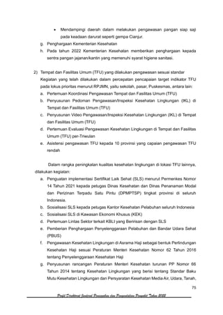 75
Profil Direktorat Jenderal Pencegahan dan Pengendalian Penyakit Tahun 2022
• Mendampingi daerah dalam melakukan pengawasan pangan siap saji
pada keadaan darurat seperti gempa Cianjur.
g. Penghargaan Kementerian Kesehatan
h. Pada tahun 2022 Kementerian Kesehatan memberikan penghargaan kepada
sentra pangan jajanan/kantin yang memenuhi syarat higiene sanitasi.
2) Tempat dan Fasilitas Umum (TFU) yang dilakukan pengawasan sesuai standar
Kegiatan yang telah dilakukan dalam percepatan pencapaian target indikator TFU
pada lokus prioritas menurut RPJMN, yaitu sekolah, pasar, Puskesmas, antara lain:
a. Pertemuan Koordinasi Pengawasan Tempat dan Fasilitas Umum (TFU)
b. Penyusunan Pedoman Pengawasan/Inspeksi Kesehatan Lingkungan (IKL) di
Tempat dan Fasilitas Umum (TFU)
c. Penyusunan Video Pengawasan/Inspeksi Kesehatan Lingkungan (IKL) di Tempat
dan Fasilitas Umum (TFU)
d. Pertemuan Evaluasi Pengawasan Kesehatan Lingkungan di Tempat dan Fasilitas
Umum (TFU) per-Triwulan
e. Asistensi pengawasan TFU kepada 10 provinsi yang capaian pengawasan TFU
rendah
Dalam rangka peningkatan kualitas kesehatan lingkungan di lokasi TFU lainnya,
dilakukan kegiatan:
a. Penguatan implementasi Sertifikat Laik Sehat (SLS) menurut Permenkes Nomor
14 Tahun 2021 kepada petugas Dinas Kesehatan dan Dinas Penanaman Modal
dan Perizinan Terpadu Satu Pintu (DPMPTSP) tingkat provinsi di seluruh
Indonesia.
b. Sosialisasi SLS kepada petugas Kantor Kesehatan Pelabuhan seluruh Indonesia
c. Sosialisasi SLS di Kawasan Ekonomi Khusus (KEK)
d. Pertemuan Lintas Sektor terkait KBLI yang Beririsan dengan SLS
e. Pemberian Penghargaan Penyelenggaraan Pelabuhan dan Bandar Udara Sehat
(PBUS)
f. Pengawasan Kesehatan Lingkungan di Asrama Haji sebagai bentuk Perlindungan
Kesehatan Haji sesuai Peraturan Menteri Kesehatan Nomor 62 Tahun 2016
tentang Penyelenggaraan Kesehatan Haji
g. Penyusunan rancangan Peraturan Menteri Kesehatan turunan PP Nomor 66
Tahun 2014 tentang Kesehatan Lingkungan yang berisi tentang Standar Baku
Mutu Kesehatan Lingkungan dan Persyaratan Kesehatan Media Air, Udara, Tanah,
 