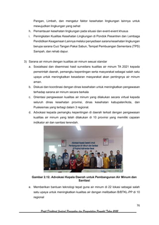 76
Profil Direktorat Jenderal Pencegahan dan Pengendalian Penyakit Tahun 2022
Pangan, Limbah, dan mengatur faktor kesehatan lingkungan lainnya untuk
mewujudkan lingkungan yang sehat
h. Pemantauan kesehatan lingkungan pada situasi dan event-event khusus
i. Peningkatan Kualitas Kesehatan Lingkungan di Pondok Pesantren dan Lembaga
Pendidikan Keagamaan Lainnya melalui penyediaan sarana kesehatan lingkungan
berupa sarana Cuci Tangan Pakai Sabun, Tempat Pembuangan Sementara (TPS)
Sampah, dan rehab dapur.
3) Sarana air minum dengan kualitas air minum sesuai standar
a. Sosialisasi dan diseminasi hasil surveilans kualitas air minum TA 2021 kepada
pemerintah daerah, pemangku kepentingan serta masyarakat sebagai salah satu
upaya untuk meningkatkan kesadaran masyarakat akan pentingnya air minum
aman.
b. Diskusi dan koordinasi dengan dinas kesehatan untuk meningkatkan pengawasan
terhadap sarana air minum secara berkala
c. Orientasi pengawasan kualitas air minum yang dilakukan secara virtual kepada
seluruh dinas kesehatan provinsi, dinas kesehatan kabupaten/kota, dan
Puskesmas yang terbagi dalam 3 regional.
d. Advokasi kepada pemangku kepentingan di daerah terkait dengan pengawasan
kualitas air minum yang telah dilakukan di 10 provinsi yang memiliki capaian
indikator air dan sanitasi terendah.
Gambar 2.12. Advokasi Kepala Daerah untuk Pembangunan Air Minum dan
Sanitasi
e. Memberikan bantuan teknologi tepat guna air minum di 22 lokasi sebagai salah
satu upaya untuk meningkatkan kualitas air dengan melibatkan B/BTKL-PP di 10
regional
 