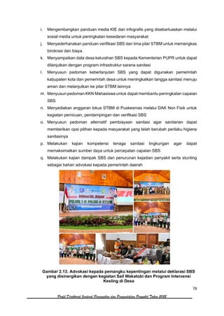 78
Profil Direktorat Jenderal Pencegahan dan Pengendalian Penyakit Tahun 2022
i. Mengembangkan panduan media KIE dan infografis yang disebarluaskan melalui
sosial media untuk peningkatan kesedaran masyarakat
j. Menyederhanakan panduan verifikasi SBS dan lima pilar STBM untuk memangkas
birokrasi dan biaya.
k. Menyampaikan data desa kelurahan SBS kepada Kementerian PUPR untuk dapat
dilanjutkan dengan program infrastruktur sarana sanitasi
l. Menyusun pedoman keberlanjutan SBS yang dapat digunakan pemerintah
kabupaten kota dan pemerintah desa untuk meningkatkan tangga sanitasi menuju
aman dan melanjutkan ke pilar STBM lainnya
m. Menyusun pedoman KKN Mahasiswa untuk dapat membantu peningkatan capaian
SBS
n. Menyediakan anggaran lokus STBM di Puskesmas melalui DAK Non Fisik untuk
kegiatan pemicuan, pendampingan dan verifikasi SBS
o. Menyusun pedoman alternatif pembiayaan sanitasi agar sanitarian dapat
memberikan opsi pilihan kepada masyarakat yang telah berubah perilaku higiene
sanitasinya
p. Melakukan kajian kompetensi tenaga sanitasi lingkungan agar dapat
memaksimalkan sumber daya untuk percepatan capaian SBS
q. Melakukan kajian dampak SBS dan penurunan kejadian penyakit serta stunting
sebagai bahan advokasi kepada pemerintah daerah
Gambar 2.13. Advokasi kepada pemangku kepentingan melalui deklarasi SBS
yang disinergikan dengan kegiatan Sail Wakatobi dan Program Intervensi
Kesling di Desa
 