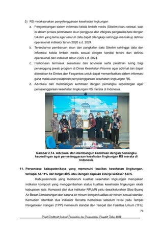 79
Profil Direktorat Jenderal Pencegahan dan Pengendalian Penyakit Tahun 2022
5) RS melaksanakan penyelenggaraan kesehatan lingkungan
a. Pengembangan sistem informasi kelola limbah medis (Sikelim) baru selesai, saat
ini dalam proses pembaruan akun pengguna dan integrasi pangkalan data dengan
Sikelim yang lama agar seluruh data dapat dilengkapi sehingga mencakup definisi
operasional indikator tahun 2020 s.d. 2024.
b. Tersedianya pembaruan akun dan pangkalan data Sikelim sehingga data dan
informasi kelola limbah medis sesuai dengan kondisi terkini dan definisi
operasional dari indikator tahun 2020 s.d. 2024.
c. Pembinaan termasuk sosialisasi dan advokasi serta pelatihan luring bagi
penanggung jawab program di Dinas Kesehatan Provinsi agar optimal dan dapat
diteruskan ke Dinkes dan Fasyankes untuk dapat memanfaatkan sistem informasi
guna melakukan pelaporan penyelenggaraan kesehatan lingkungan RS.
d. Advokasi dan membangun kemitraan dengan pemangku kepentingan agar
penyelenggaraan kesehatan lingkungan RS merata di Indonesia.
Gambar 2.14. Advokasi dan membangun kemitraan dengan pemangku
kepentingan agar penyelenggaraan kesehatan lingkungan RS merata di
Indonesia
11. Persentase kabupaten/kota yang memenuhi kualitas kesehatan lingkungan,
tercapai 53.11% dari target 40% atau dengan capaian kinerja sebesar 133%
Kabupaten/kota yang memenuhi kualitas kesehatan lingkungan merupakan
indikator komposit yang menggambarkan status kualitas kesehatan lingkungan skala
kabupaten kota. Komposit dari dua indikator RPJMN yaitu desa/kelurahan Stop Buang
Air Besar Sembarangan dan sarana air minum dengan kualitas air minum sesuai standar.
Kemudian ditambah dua indikator Renstra Kemenkes sebelum revisi yaitu Tempat
Pengelolaan Pangan (TPP) memenuhi standar dan Tempat dan Fasilitas Umum (TFU)
 