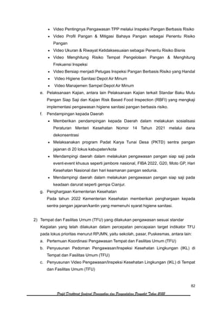 82
Profil Direktorat Jenderal Pencegahan dan Pengendalian Penyakit Tahun 2022
• Video Pentingnya Pengawasan TPP melalui Inspeksi Pangan Berbasis Risiko
• Video Profil Pangan & Mitigasi Bahaya Pangan sebagai Penentu Risiko
Pangan
• Video Ukuran & Riwayat Ketidaksesuaian sebagai Penentu Risiko Bisnis
• Video Menghitung Risiko Tempat Pengelolaan Pangan & Menghitung
Frekuensi Inspeksi
• Video Bersiap menjadi Petugas Inspeksi Pangan Berbasis Risiko yang Handal
• Video Higiene Sanitasi Depot Air Minum
• Video Manajemen Sampel Depot Air Minum
e. Pelaksanaan Kajian, antara lain Pelaksanaan Kajian terkait Standar Baku Mutu
Pangan Siap Saji dan Kajian Risk Based Food Inspection (RBFI) yang mengkaji
implementasi pengawasan higiene sanitasi pangan berbasis risiko.
f. Pendampingan kepada Daerah
• Memberikan pendampingan kepada Daerah dalam melakukan sosialisasi
Peraturan Menteri Kesehatan Nomor 14 Tahun 2021 melalui dana
dekonsentrasi
• Melaksanakan program Padat Karya Tunai Desa (PKTD) sentra pangan
jajanan di 20 lokus kabupaten/kota
• Mendampingi daerah dalam melakukan pengawasan pangan siap saji pada
event-event khusus seperti jambore nasional, FIBA 2022, G20, Moto GP, Hari
Kesehatan Nasional dan hari keamanan pangan sedunia.
• Mendampingi daerah dalam melakukan pengawasan pangan siap saji pada
keadaan darurat seperti gempa Cianjur.
g. Penghargaan Kementerian Kesehatan
Pada tahun 2022 Kementerian Kesehatan memberikan penghargaan kepada
sentra pangan jajanan/kantin yang memenuhi syarat higiene sanitasi.
2) Tempat dan Fasilitas Umum (TFU) yang dilakukan pengawasan sesuai standar
Kegiatan yang telah dilakukan dalam percepatan pencapaian target indikator TFU
pada lokus prioritas menurut RPJMN, yaitu sekolah, pasar, Puskesmas, antara lain:
a. Pertemuan Koordinasi Pengawasan Tempat dan Fasilitas Umum (TFU)
b. Penyusunan Pedoman Pengawasan/Inspeksi Kesehatan Lingkungan (IKL) di
Tempat dan Fasilitas Umum (TFU)
c. Penyusunan Video Pengawasan/Inspeksi Kesehatan Lingkungan (IKL) di Tempat
dan Fasilitas Umum (TFU)
 
