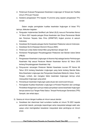 83
Profil Direktorat Jenderal Pencegahan dan Pengendalian Penyakit Tahun 2022
d. Pertemuan Evaluasi Pengawasan Kesehatan Lingkungan di Tempat dan Fasilitas
Umum (TFU) per-Triwulan
e. Asistensi pengawasan TFU kepada 10 provinsi yang capaian pengawasan TFU
rendah
Dalam rangka peningkatan kualitas kesehatan lingkungan di lokasi TFU
lainnya, dilakukan kegiatan:
a. Penguatan implementasi Sertifikat Laik Sehat (SLS) menurut Permenkes Nomor
14 Tahun 2021 kepada petugas Dinas Kesehatan dan Dinas Penanaman Modal
dan Perizinan Terpadu Satu Pintu (DPMPTSP) tingkat provinsi di seluruh
Indonesia.
b. Sosialisasi SLS kepada petugas Kantor Kesehatan Pelabuhan seluruh Indonesia
c. Sosialisasi SLS di Kawasan Ekonomi Khusus (KEK)
d. Pertemuan Lintas Sektor terkait KBLI yang Beririsan dengan SLS
e. Pemberian Penghargaan Penyelenggaraan Pelabuhan dan Bandar Udara Sehat
(PBUS)
f. Pengawasan Kesehatan Lingkungan di Asrama Haji sebagai bentuk Perlindungan
Kesehatan Haji sesuai Peraturan Menteri Kesehatan Nomor 62 Tahun 2016
tentang Penyelenggaraan Kesehatan Haji
g. Penyusunan rancangan Peraturan Menteri Kesehatan turunan PP Nomor 66
Tahun 2014 tentang Kesehatan Lingkungan yang berisi tentang Standar Baku
Mutu Kesehatan Lingkungan dan Persyaratan Kesehatan Media Air, Udara, Tanah,
Pangan, Limbah, dan mengatur faktor kesehatan lingkungan lainnya untuk
mewujudkan lingkungan yang sehat
h. Pemantauan kesehatan lingkungan pada situasi dan event-event khusus
i. Peningkatan Kualitas Kesehatan Lingkungan di Pondok Pesantren dan Lembaga
Pendidikan Keagamaan Lainnya melalui penyediaan sarana kesehatan lingkungan
berupa sarana Cuci Tangan Pakai Sabun, Tempat Pembuangan Sementara (TPS)
Sampah, dan rehab dapur.
3) Sarana air minum dengan kualitas air minum sesuai standar
a. Sosialisasi dan diseminasi hasil surveilans kualitas air minum TA 2021 kepada
pemerintah daerah, pemangku kepentingan serta masyarakat sebagai salah satu
upaya untuk meningkatkan kesadaran masyarakat akan pentingnya air minum
aman.
 