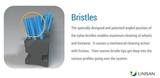 Bristles
The specially designed and patented angled position of
the nylon bristles enables maximum cleaning of wheels
and footwear.  It causes a mechanical cleaning action
with friction.  Then uneven bristle tips get deep into the
various profiles going over the system.
www.unisanuk.com
 