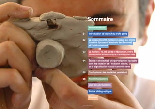 PROFIL GENRE TUNISIE | 2021
4 5
La Tunisie : 10 ans après la révolution, entre
construction démocratique et défis croissants
Introduction et objectif du profil genre
La coopération UE-Tunisie en appui aux droits
humains (y compris les droits des femmes)
et l’environnement
Recommandations ​
Annexes
Liste des abréviations
Notice bibliographique
Résumé exécutif
Conclusions : des obstacles persistent ​
Écarts et obstacles à une participation équitable
dans les secteurs de l’inclusion sociale,
de la digitalisation et de l’économie verte​
Sommaire
03
01
02
06
05
04
 