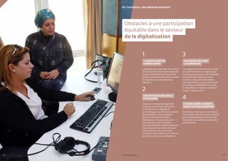 116 117
1
LA DIGITALISATION
COMME LEVIER
La digitalisation doit jouer son rôle de
levier dans l’inclusion économique et
sociale, notamment des femmes et
autres personnes vulnérables comme
les migrant.e.s et les personnes
LGBTQI++.
2
UNE DISPARITÉ RÉGIONALE
ET DE GENRE
Il existe une disparité régionale
et de genre au niveau de l’accès
à l’infrastructure digitale et
technologique. Les femmes restent
généralement moins équipées
que les hommes en matière
d’ordinateurs. De plus, elles ont
moins accès à une connexion
Internet à domicile. Même lorsqu’un
foyer dispose d’un accès Internet
à la maison, s’il n’y a qu’un seul
ordinateur, les enfants et le mari en
seront les principaux utilisateurs.
3
LES DISPARITÉS DANS
LA FORMATION
Les disparités d’infrastructure mais
aussi de formation en digital et en
numérique entrainent des inégalités
principalement dans les zones
rurales et plus particulièrement
chez les femmes, ce qui peut limiter
leur accès aux différents services
(e-éducation, e-santé, e-transport,
e-gov, e-banque, etc.).
4
LE BIAIS GENRE SE DISSIPE
DANS LES ZONES URBAINES
Toutefois, le biais genre commence
à se dissiper dans les zones urbaines
avec l’augmentation croissante de
l’accès des jeunes filles aux études
scientifiques.
05. Conclusions : des obstacles persistent
Obstacles à une participation
équitable dans le secteur
de la digitalisation
PROFIL GENRE TUNISIE | 2021
 