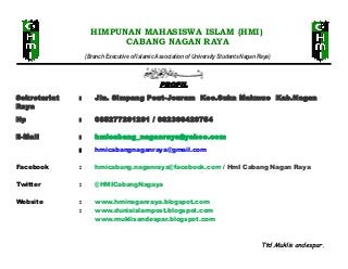 HIMPUNAN MAHASISWA ISLAM (HMI)
CABANG NAGAN RAYA
(Branch Executive of Islamic Association of University Students Nagan Raya)

PROFIL
Sekretariat
Raya

:

Jln. Simpang Peut-Jeuram Kec.Suka Makmue Kab.Nagan

Hp

:

085277201291 / 082366420754

E-Mail

:

hmicabang_naganraya@yahoo.com

:

hmicabangnaganraya@gmail.com

Facebook

:

hmicabang.naganraya@facebook.com / HmI Cabang Nagan Raya

Twitter

:

@HMICabangNagaya

Website

:
:

www.hminaganraya.blogspot.com
www.duniaislampost.blogspot.com
www.muklisandespar.blogspot.com

Ttd.Muklis andespar.

 