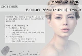 Profilift–liệupháplýtưởngcholàndachảyxệ,giúppháiđẹptìmlạinétthanhthoátchogươngmặt. 
Nângcơvớihiệuứng3D: 
Tácđộngkéođẩy2D: 
-Nângvùngmáchảyxệ. 
-Làmgọn,sănvùngcằm,phầndướimặt, dướihàm. 
Tácđộngnâng3D: 
-Damặtđầyđặnvàcăngmịnhơn. 
-Làmmờ,đầycácnếpnhănsâu. 
3  