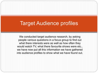 Target Audience profiles
We conducted target audience research, by asking
people various questions in a focus group to find out
what there interests were as well as how often they
would watch TV, what there favourite shows were etc.,
we have now put all this information we have gathered
into audience profiles to show what we have found out.
 