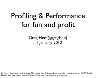 Proﬁling & Performance
             for fun and proﬁt
                            Greg Heo (@gregheo)
                              11 January 2012




Hi there! @gregheo at the keys. These are the slides and presentation notes from my #iOSTO talk.
Please feel free to get in touch if you have any questions or comments.
 