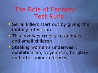 The Role of Fantasy:
         Test Runs
 Serial killers start out by giving the
  fantasy a test run
 This involves cruelty to animals
  and small children
 Stealing women’s underwear,
  exhibitionism, voyeurism, burglary
  and other minor offenses
 