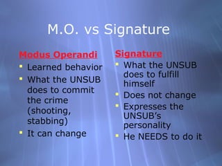 M.O. vs Signature
Modus Operandi       Signature
 Learned behavior    What the UNSUB
                       does to fulfill
 What the UNSUB
                       himself
  does to commit      Does not change
  the crime
                      Expresses the
  (shooting,
                       UNSUB’s
  stabbing)            personality
 It can change       He NEEDS to do it
 