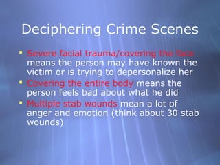 Deciphering Crime Scenes
 Severe facial trauma/covering the face
  means the person may have known the
  victim or is trying to depersonalize her
 Covering the entire body means the
  person feels bad about what he did
 Multiple stab wounds mean a lot of
  anger and emotion (think about 30 stab
  wounds)
 
