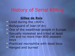 History of Serial Killing
            Gilles de Rais
   Lived during the 1400’s
   Bodyguard of Joan of Arc
   One of the wealthiest people in Europe
   Sexually molested and killed at least
    140 and no more than 800 peasant
    boys
   Practiced necrophilia with dead boys
   Hanged and burned
 