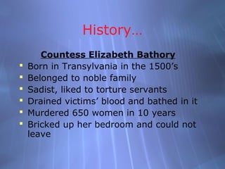 History…
       Countess Elizabeth Bathory
   Born in Transylvania in the 1500’s
   Belonged to noble family
   Sadist, liked to torture servants
   Drained victims’ blood and bathed in it
   Murdered 650 women in 10 years
   Bricked up her bedroom and could not
    leave
 