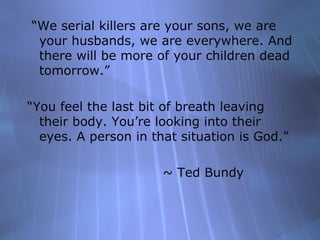 “We serial killers are your sons, we are
 your husbands, we are everywhere. And
 there will be more of your children dead
 tomorrow.”

“You feel the last bit of breath leaving
  their body. You’re looking into their
  eyes. A person in that situation is God.”

                      ~ Ted Bundy
 