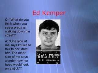 Ed Kemper
Q: “What do you
think when you
see a pretty girl
walking down the
street?”
A: “One side of
me says I’d like to
talk to her, date
her. The other
side of me says I
wonder how her
head would look
on a stick?”
 