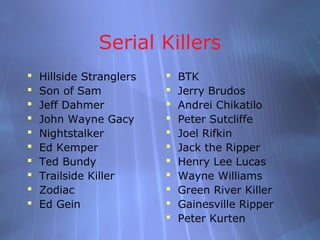 Serial Killers
   Hillside Stranglers      BTK
   Son of Sam               Jerry Brudos
   Jeff Dahmer              Andrei Chikatilo
   John Wayne Gacy          Peter Sutcliffe
   Nightstalker             Joel Rifkin
   Ed Kemper                Jack the Ripper
   Ted Bundy                Henry Lee Lucas
   Trailside Killer         Wayne Williams
   Zodiac                   Green River Killer
   Ed Gein                  Gainesville Ripper
                             Peter Kurten
 