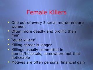 Female Killers
 One out of every 5 serial murderers are
  women.
 Often more deadly and prolific than
  men
 “quiet killers”
 Killing career is longer
 Killings usually committed in
  homes/hospitals, somewhere not that
  noticeable
 Motives are often personal financial gain
 